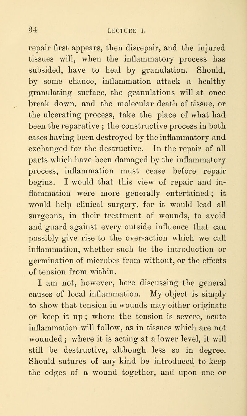 repair first appears, then disrepair, and the injured tissues will, when the inflammatory process has subsided, have to heal by granulation. Should, by some chance, inflammation attack a healthy granulating surface, the granulations will at once break down, and the molecular death of tissue, or the ulcerating process, take the place of what had been the reparative ; the constructive process in both cases having been destroyed by the inflammatory and exchanged for the destructive. In the repair of all parts which have been damaged by the inflammatory process, inflammation must cease before repair begins. I would that this view of repair and in- flammation were more generally entertained; it would help clinical surgery, for it would lead all surgeons, in their treatment of wounds, to avoid and guard against every outside influence that can possibly give rise to the over-action which we call inflammation, whether such be the introduction or germination of microbes from without, or the effects of tension from within. I am not, however, here discussing the general causes of local inflammation. My object is simply to show that tension in wounds may either originate or keep it up ; where the tension is severe, acute inflammation will follow, as in tissues which are not wounded; where it is acting at a lower level, it will still be destructive, although less so in degree. Should sutures of any kind be introduced to keep the edges of a wound together, and upon one or
