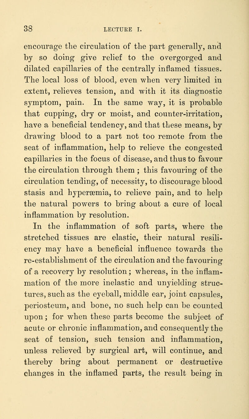 encourage the circulation of the part generally, and by so doing give relief to the overgorged and dilated capillaries of the centrally inflamed tissues. The local loss of blood, even when very limited in extent, relieves tension, and with it its diagnostic symptom, pain. In the same way, it is probable that cupping, dry or moist, and counter-irritation, have a beneficial tendency, and that these means, by drawing blood to a part not too remote from the seat of inflammation, help to relieve the congested capillaries in the focus of: disease, and thus to favour the circulation through them ; this favouring of the circulation tending, of necessity, to discourage blood stasis and hyperemia, to relieve pain, and to help the natural powers to bring about a cure of local inflammation by resolution. In the inflammation of soft parts, where the stretched tissues are elastic, their natural resili- ency may have a beneficial influence towards the re-establishment of the circulation and the favouring of a recovery by resolution; whereas, in the inflam- mation of the more inelastic and unyielding struc- tures, such as the eyeball, middle ear, joint capsules, periosteum, and bone, no such help can be counted upon; for when these parts become the subject of acute or chronic inflammation, and consequently the seat of tension, such tension and inflammation, unless relieved by surgical art, will continue, and thereby bring about permanent or destructive changes in the inflamed parts, the result being in