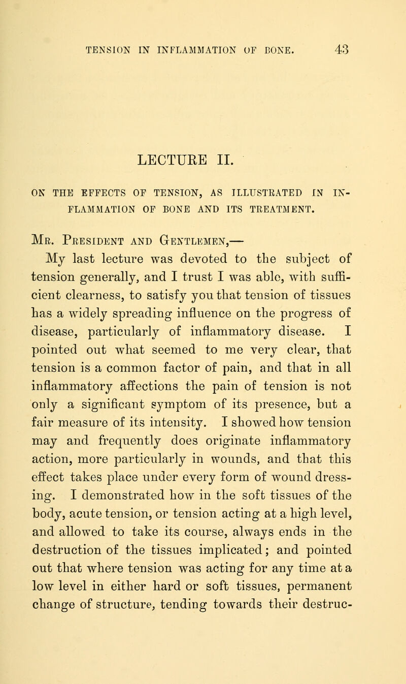 LECTURE II. on the effects of tension, as illustrated in in- flammation of bone and its treatment. Mr. President and Gentlemen,— My last lecture was devoted to the subject of tension generally, and I trust I was able, with suffi- cient clearness, to satisfy you that tension of tissues has a widely spreading influence on the progress of disease, particularly of inflammatory disease. I pointed out what seemed to me very clear, that tension is a common factor of pain, and that in all inflammatory affections the pain of tension is not only a significant symptom of its presence, but a fair measure of its intensity. I showed how tension may and frequently does originate inflammatory action, more particularly in wounds, and that this effect takes place under every form of wound dress- ing. I demonstrated how in the soft tissues of the body, acute tension, or tension acting at a high level, and allowed to take its course, always ends in the destruction of the tissues implicated; and pointed out that where tension was acting for any time at a low level in either hard or soft tissues, permanent change of structure, tending towards their destruc-