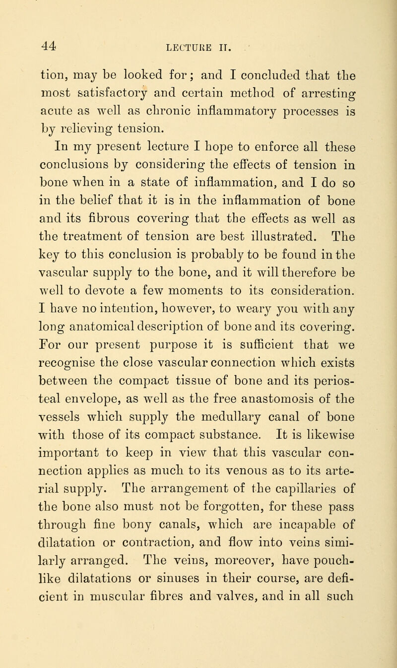 tion, may be looked for; and I concluded that the most satisfactory and certain method of arresting acute as well as chronic inflammatory processes is by relieving tension. In my present lecture I hope to enforce all these conclusions by considering the effects of tension in bone when in a state of inflammation, and I do so in the belief that it is in the inflammation of bone and its fibrous covering that the effects as well as the treatment of tension are best illustrated. The key to this conclusion is probably to be found in the vascular supply to the bone, and it will therefore be well to devote a few moments to its consideration. I have no intention, however, to weary you with any long anatomical description of bone and its covering. For our present purpose it is sufficient that we recognise the close vascular connection which exists between the compact tissue of bone and its perios- teal envelope, as well as the free anastomosis of the vessels which supply the medullary canal of bone with those of its compact substance. It is likewise important to keep in view that this vascular con- nection applies as much to its venous as to its arte- rial supply. The arrangement of the capillaries of the bone also must not be forgotten, for these pass through fine bony canals, which are incapable of dilatation or contraction, and flow into veins simi- larly arranged. The veins, moreover, have pouch- like dilatations or sinuses in their course, are defi- cient in muscular fibres and valves, and in all such