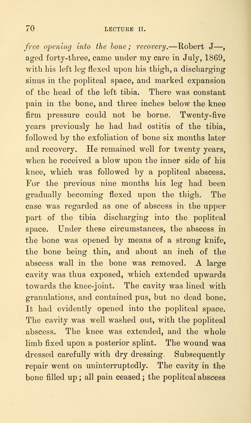 free opening into the hone; recovery.—Robert J—, aged forty-three, came under my care in July, 1869, with his left leg flexed upon his thigh, a discharging sinus in the popliteal space, and marked expansion of the head of the left tibia. There was constant pain in the bone, and three inches below the knee firm pressure could not be borne. Twenty-five years previously he had had ostitis of the tibia, followed by the exfoliation of bone six months later and recovery. He remained well for twenty years, when he received a blow upon the inner side of his knee, which was followed by a popliteal abscess. For the previous nine months his leg had been gradually becoming flexed upon the thigh. The case was regarded as one of abscess in the upper part of the tibia discharging into the popliteal space. Under these circumstances, the abscess in the bone was opened by means of a strong knife, the bone being thin, and about an inch of the abscess wall in the bone was removed. A large cavity was thus exposed, which extended upwards towards the knee-joint. The cavity was lined with granulations, and contained pus, but no dead bone. It had evidently opened into the popliteal space. The cavity was well washed out, with the popliteal abscess. The knee was extended, and the whole limb fixed upon a posterior splint. The wound was dressed carefully with dry dressing. Subsequently repair went on uninterruptedly. The cavity in the bone filled up; all pain ceased; the popliteal abscess