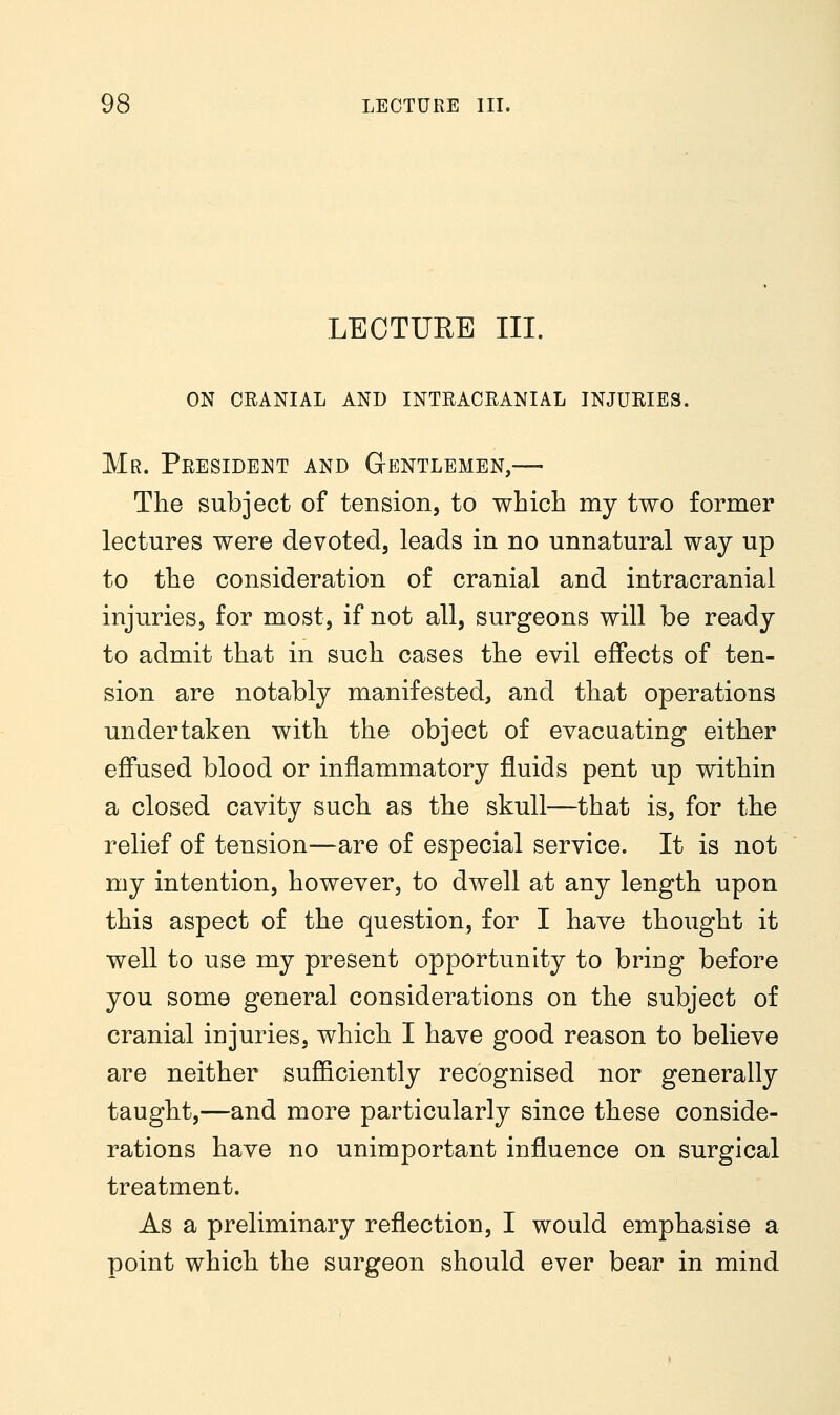 LECTURE III. on ceanial and intracranial injuries. Mr. President and Gentlemen,— The subject of tension, to which my two former lectures were devoted, leads in no unnatural way up to the consideration of cranial and intracranial injuries, for most, if not all, surgeons will be ready to admit that in such cases the evil effects of ten- sion are notably manifested, and that operations undertaken with the object of evacuating either effused blood or inflammatory fluids pent up within a closed cavity such as the skull—that is, for the relief of tension—are of especial service. It is not my intention, however, to dwell at any length upon this aspect of the question, for I have thought it well to use my present opportunity to bring before you some general considerations on the subject of cranial injuries, which I have good reason to believe are neither sufficiently recognised nor generally taught,—and more particularly since these conside- rations have no unimportant influence on surgical treatment. As a preliminary reflection, I would emphasise a point which the surgeon should ever bear in mind