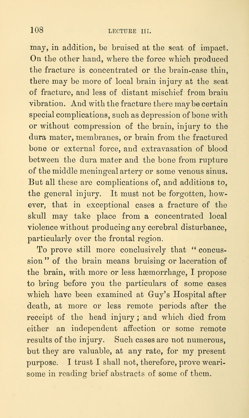 may, in addition, be bruised at the seat of impact. On the other hand, where the force which produced the fracture is concentrated or the brain-case thin, there may be more of local brain injury at the seat of fracture, and less of distant mischief from brain vibration. And with the fracture there maybe certain special complications, such as depression of bone with or without compression of the brain, injury to the dura mater, membranes, or brain from the fractured bone or external force, and extravasation of blood between the dura mater and the bone from rupture of the middle meningeal artery or some venous sinus. But all these are complications of, and additions to, the general injury. It must not be forgotten, how- ever, that in exceptional cases a fracture of the skull may take place from a concentrated local violence without producing any cerebral disturbance, particularly over the frontal region. To prove still more conclusively that  concus- sion  of the brain means bruising or laceration of the brain, with more or less haemorrhage, I propose to bring before you the particulars of some cases which have been examined at Guy's Hospital after death, at more or less remote periods after the receipt of the head injury; and which died from either an independent affection or some remote results of the injury. Such cases are not numerous, but they are valuable, at any rate, for my present purpose. I trust I shall not, therefore, prove weari- some in reading brief abstracts of some of them.