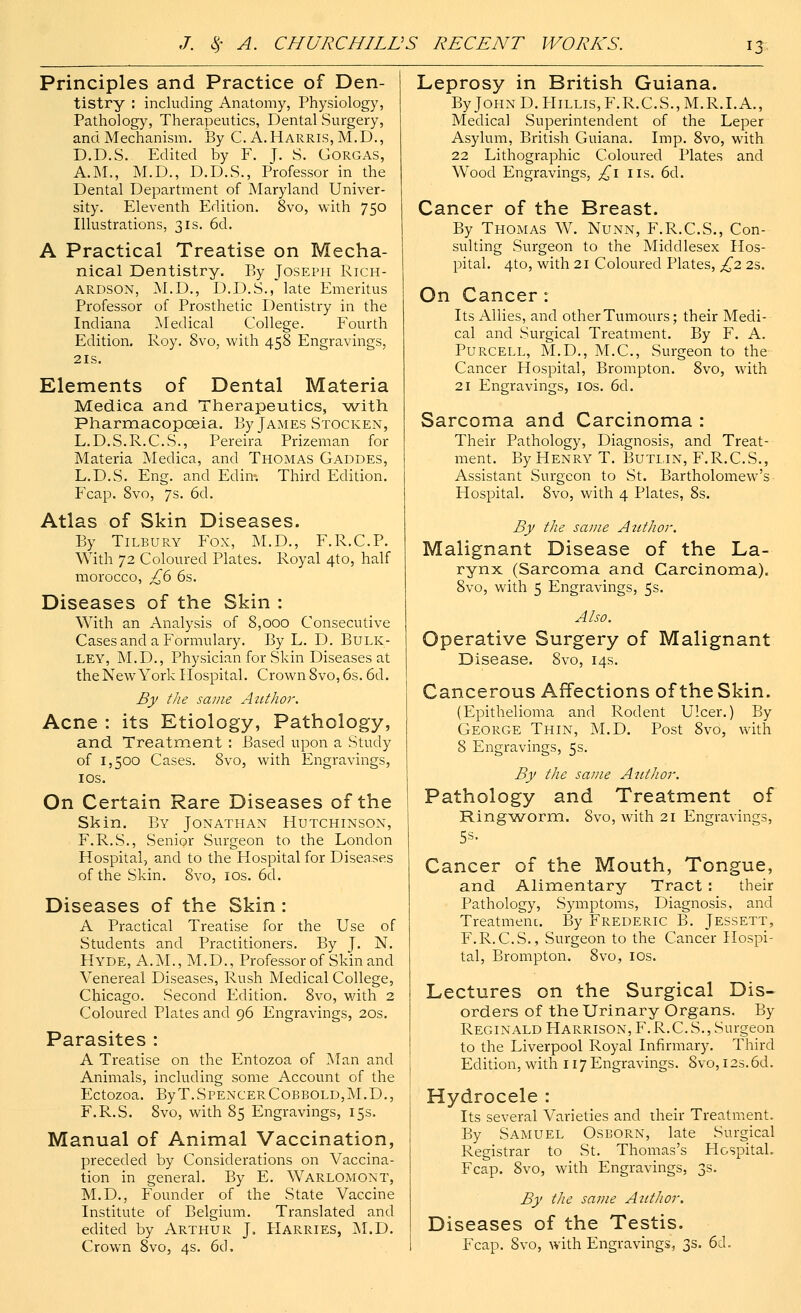 Principles and Practice of Den- tistry : including Anatomy, Physiology, Pathology, Therapeutics, Dental Surgery, and Mechanism. By C. A.Harris, M.D., D.D.S. Edited by F. J. S. Corgas, A.M., M.D., D.D.S., Professor in the Dental Department of Maryland Univer- sity. Eleventh Edition. 8vo, with 750 Illustrations, 31s. 6d. A Practical Treatise on Mecha- nical Dentistry. By Joseph Rich- ardson, M.D., D.D.S., late Emeritus Professor of Prosthetic Dentistry in the Indiana Medical College. Fourth Edition. Roy. 8vo, with 458 Engravings, 21s. Elements of Dental Materia Medica and Therapeutics, with Pharmacopoeia. By James Stocken, L.D.S.R.C.S., Pereira Prizeman for Materia Medica, and Thomas Gaddes, L.D.S. Eng. and Edin*. Third Edition. Fcap. 8vo, 7s. 6d. Atlas of Skin Diseases. By Tilbury Fox, M.D., F.R.C.P. With 72 Coloured Plates. Royal 4to, half morocco, £6 6s. Diseases of the Skin : With an Analysis of 8,000 Consecutive Cases and a Formulary. By L. D. Bulk- ley, M.D., Physician for Skin Diseases at the New York Hospital. Crown 8vo, 6s. 6d. By the same Author. Acne : its Etiology, Pathology, and Treatment : Based upon a Study of 1,500 Cases. 8vo, with Engravings, 10s. On Certain Rare Diseases of the Skin. By Jonathan Hutchinson, F.R.S., Senior Surgeon to the London Hospital, and to the Hospital for Diseases of the Skin. 8vo, 10s. 6d. Diseases of the Skin : A Practical Treatise for the Use of Students and Practitioners. By J. N. Hyde, A.M., M.D., Professor of Skin and Venereal Diseases, Rush Medical College, Chicago. Second Edition. 8vo, with 2 Coloured Plates and 96 Engravings, 20s. Parasites : A Treatise on the Entozoa of Man and Animals, including some Account of the Ectozoa. ByT.SPENCERCoBBOLD,M.D.5 F.R.S. 8vo, with 85 Engravings, 15s. Manual of Animal Vaccination, preceded by Considerations on Vaccina- tion in general. By E. Warlomont, M.D., Founder of the State Vaccine Institute of Belgium. Translated and edited by Arthur J, Harries, M.D. Crown 8vo, 4s. 6d. Leprosy in British Guiana. ByJoHND.HiLLis,F.R.C.S.,M.R.I.A., Medica] Superintendent of the Leper Asylum, British Guiana. Imp. 8vo, with 22 Lithographic Coloured Plates and Wood Engravings, £1 lis. 6d. Cancer of the Breast. By Thomas W. Nunn, F.R.C.S., Con- sulting Surgeon to the Middlesex Hos- pital. 4to, with 21 Coloured Plates, £2 23. On Cancer : Its Allies, and other Tumours; their Medi- cal and Surgical Treatment. By F. A. Purcell, M.D., M.C., Surgeon to the Cancer Hospital, Brompton. 8vo, with 21 Engravings, 10s. 6d. Sarcoma and Carcinoma : Their Pathology, Diagnosis, and Treat- ment. By Henry T. Butlin, F.R.C.S., Assistant Surgeon to St. Bartholomew's Hospital. 8vo, with 4 Plates, 8s. By the same Author. Malignant Disease of the La- rynx (Sarcoma and Carcinoma). 8vo, with 5 Engravings, 5s. Also. Operative Surgery of Malignant Disease. 8vo, 14s. Cancerous Affections of the Skin. (Epithelioma and Rodent Ulcer.) By George Thin, M.D. Post 8vo, with 8 Engravings, 5s. By the same Author. Pathology and Treatment of Ringworm. 8vo, with 21 Engravings, Cancer of the Mouth, Tongue, and Alimentary Tract : their Pathology, Symptoms, Diagnosis, and Treatmenc. By Frederic B. Jessett, F.R.C.S., Surgeon to the Cancer Hospi- tal, Brompton. 8vo, 10s. Lectures on the Surgical Dis- orders of the Urinary Organs. By Reginald Harrison, F.R.C. S., Surgeon to the Liverpool Royal Infirmary. Third Edition, with 117 Engravings. Svo, 12s.6d. Hydrocele : Its several Varieties and their Treatment. By Samuel Osborn, late Surgical Registrar to St. Thomas's FIospitaL Fcap. Svo, with Engravings, 3s. By the same Author. Diseases of the Testis. Fcap. Svo, with Engravings, 3s. 6cl.