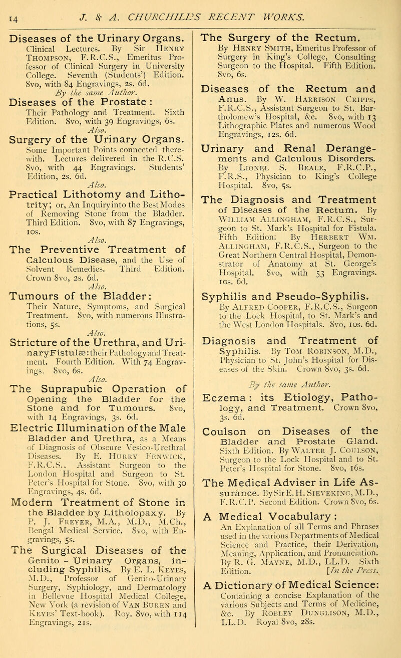 Diseases of the Urinary Organs. Clinical Lectures. By Sir Henry Thompson, F.R.C.S., Emeritus Pro- fessor of Clinical Surgery in University College. Seventh (Students') Edition. 8vo, with 84 Engravings, 2s. 6d. By the same Author. Diseases of the Prostate : Their Pathology and Treatment. Sixth Edition. 8vo, with 39 Engravings, 6s. Also. Surgery of the Urinary Organs. Some Important Points connected there- with. Lectures delivered in the R.C.S. 8vo, with 44 Engravings. Students' Edition, 2s. 6d. Also. Practical Lithotomy and Litho- trity, or, An Inquiry into the Best Modes of Removing Stone from the Bladder. Third Edition. 8vo, with 87 Engravings, 10s. Also. The Preventive Treatment of Calculous Disease, and the Use of Solvent Remedies. Third Edition. Crown Svo, 2s. 6d. Also. Tumours of the Bladder: Their Nature, Symptoms, and Surgical Treatment. Svo, with numerous Illustra- tions, 5s. Also. Stricture of the Urethra, and Uri- nary Fistulas : their Pathology and Treat- ment. Fourth Edition. With 74 Engrav- ings. Svo, 6s. Also. The Suprapubic Operation of Opening the Bladder for the Stone and for Tumours. Svo, with 14 Engravings, 3s. 6d. Electric Illumination of the Male Bladder and Urethra, as a Means of Diagnosis of Obscure Vesico-Urethral Diseases. By E. Hurry Fenwick, F.R.C.S.. Assistant Surgeon to the London Plospital and Surgeon to St. Peter's Hospital for Stone. Svo, with 30 Engravings, 4s. 6d. Modern Treatment of Stone in the Bladder by Litholopaxy. By P. J. Freyer, M.A., M.D., M.Ch., Bengal Medical Service. 8vo, with En- gravings, 5s. The Surgical Diseases of the Genito - Urinary Organs, in- cluding Syphilis. By E. L. Keyes, M.D., Professor of Genito-Urinary Surgery, Syphiology, and Dermatology in Bellevue Hospital Medical College, New York (a revision of Van Buren and Keyes' Text-book). Roy. 8vo, with 114 Engravings, 21s. The Surgery of the Rectum. By Henry Stsiith, Emeritus Professor of Surgery in King's College, Consulting Surgeon to the Hospital. Fifth Edition. Svo, 6s. Diseases of the Rectum and Anus. By W. Harrison Cripps, F.R.C.S., Assistant Surgeon to St. Bar- tholomew's Hospital, &c. 8vo, with 13 Lithographic Plates and numerous Wood Engravings, 12s. 6d. Urinary and Renal Derange- ments and Calculous Disorders. By Lionel S. Beale, F.R.C.P., F.R.S., Physician to King's College Hospital. 8vo, ^s. The Diagnosis and Treatment of Diseases of the Rectum. By William Allingham, F.R.C.S., Sur- geon to St. Mark's Hospital for Fistula. Fifth Edition. By Herbert Wm. Allingham, F.R.C.S., Surgeon to the Great Northern Central Hospital, Demon- strator of Anatomy at St. George's Hospital. Svo, with 53 Engravings. 10s. 6d. Syphilis and Pseudo-Syphilis. By Alfred Cooper, F.R.C.S., Surgeon to the Lock Hospital, to St. Mark's and the West London Hospitals. Svo, 10s. 6d. Diagnosis and Treatment of Syphilis. By Tom Robinson, M.D., Physician to St. John's Hospital for Dis- eases of the Skin. Crown Svo, 3s. 6d. By the same Author. Eczema: its Etiology, Patho- logy, and Treatment. Crown 8vo, 3s. 6d. Coulson on Diseases of the Bladder and Prostate Gland. Sixth Edition. By Walter J. Coulson, Surgeon to the Lock Hospital and to St. Peter's Hospital for Stone. 8vo, 16s. The Medical Adviser in Life As- surance. BySirE.H.SiEVEKiNG,M.D., F.R.C.P. Second Edition. Crown Svo, 6s. A Medical Vocabulary : An Explanation of all Terms and Phrases used in the various Departments of Medical Science and Practice, their Derivation, Meaning, Application, and Pronunciation. By R. G. Mayne, M.D., LL.D. Sixth Edition. \_In the Press. A Dictionary of Medical Science: Containing a concise Explanation of the various Subjects and Terms of Medicine, &c. By Robley Dunglison, M.D., LL.D. Royal 8vo, 28s.