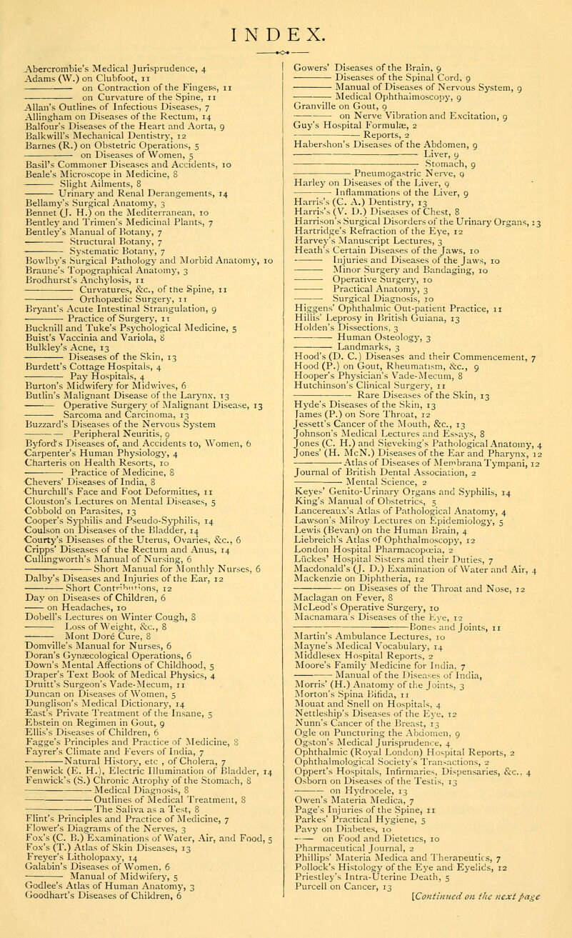 INDEX. Abercrombie's Medical Jurisprudence, 4 Adams (W.) on Clubfoot, n on Contraction of the Finger.s, 11 on Curvature of the Spine, 11 Allan's Outlines of Infectious Diseases, 7 Allingham on Diseases of the Rectum, 14 Balfour's Diseases of the Heart and Aorta, 9 Balkwill's Mechanical Dentistry, 12 Barnes (R.) on Obstetric Operations, 5 on Diseases of Women, 5 Basil's Commoner Diseases and Accidents, 10 Beale's Microscope in Medicine, 8 Slight Ailments, 8 Urinary and Renal Derangements, 14 Bellamy's Surgical Anatomy, 3 Bennet (J. H.) on the Mediterranean, 10 Bentley and Trimen's Medicinal Plants, 7 Bentley's Manual of Botany, 7 Structural Botany, 7 Systematic Botany, 7 Bowlby's Surgical Pathology and Morbid Anatomy, 10 Braune's Topographical Anatomy, 3 Brodhurst's Anchylosis, n ■ Curvatures, &c, of the Spine, 11 Orthopaedic Surgery, 11 Bryant's Acute Intestinal Strangulation, 9 Practice of Surgery, 11 Bucknill and Tuke's Psj'chological Medicine, 5 Buist's Vaccinia and Variola, 8 Bulkley's Acne, 13 Diseases of the Skin, 13 Burdett's Cottage Hospitals, 4 Pay Hospitals, 4 Burton's Midwifery for Midwives, 6 Butlin's Malignant Disease of the Larynx, 13 * ■ Operative Surgery of Malignant Disease, 13 — Sarcoma and Carcinoma, 13 Buzzard's Diseases of the Nervous System Peripheral Neuritis, 9 Byford's Diseases of, and Accidents to, Women, 6 Carpenter's Human Physiology, 4 Charteris on Health Resorts, 10 Practice of Medicine, 8 Chevers' Diseases of India, 8 Churchill's Face and Foot Deformities, 11 Clouston's Lectures on Mental Diseases, 5 Cobbold on Parasites, 13 Cooper's Syphilis and Pseudo-Syphilis, 14 Coulson on Diseases of the Bladder, 14 Courty's Diseases of the Uterus, Ovaries, &c, 6 Cripps' Diseases of the Rectum and Anus, 14 Cullingworth's Manual of Nursing, 6 Short Manual for Monthly Nurses, 6 Dalby's Diseases and Injuries of the Ear, 12 Short Contributions, 12 Day on Diseases of Children, 6 on Headaches, 10 Dobell's Lectures on Winter Cough, 8 Loss of Weight, &c, 8 Mont Dor6 Cure, 8 Domville's Manual for Nurses, 6 Doran's Gynaecological Operations, 6 Down's Mental Affections of Childhood, 5 Draper's Text Book of Medical Physics, 4 Druitt's Surgeon's Vade-Mecum, 11 Duncan on Diseases of Women, 5 Dunglison's Medical Dictionary, 14 East's Private Treatment of the Insane, 5 Ebstein on Regimen in Gout, 9 Ellis's Diseases of Children, 6 Fagge's Principles and Practice of Medicine, S Fayrer's Climate and Fevers of India, 7 Natural History, etc , of Cholera, 7 Fenwick (E. H.), Electric Illumination of Bladder, 14 Fenwick's (S.) Chronic Atrophy of the Stomach, 8 Medical Diagnosis, 8 Outlines of Medical Treatment, 8 —; The Saliva as a Test, 8 Flint's Principles and Practice of Medicine, 7 Flower's Diagrams of the Nerves, 3 Fox's (C. B.) Examinations of Water, Air, and Food, 5 Fox's (T.) Atlas of Skin Diseases, 13 Freyer's Litholopaxy, 14 Galabin's Diseases of Women. 6 Manual of Midwifery, 5 Godlee's Atlas of Human Anatomy, 3 Goodhart's Diseases of Children, 6 Gowers' Diseases of the Brain, 9 — Diseases of the Spinal Cord, 9 Manual of Diseases of Nervous System, 9 Medical Ophthalmoscopy, 9 Granville on Gout, 9 on Nerve Vibration and Excitation, 9 Guy's Hospital Formulas, 2 Reports, 2 Habershon' Diseases of the Abdomen, 9 Liver, 9 — Stomach, 9 Pneumogastric Nerve, q Harley on Diseases of the Liver, 9 ■ Inflammations of the Liver, 9 Harris's (C. A.) Dentistry, 13 Harris's (V. D.) Diseases of Chest, 8 Harrison's Surgical Disorders of the Urinary Organs, 13 Hartridge's Refraction of the Eye, 12 Harvey's Manuscript Lectures, 3 Heath's Certain Diseases of the Jaws, 10 Injuries and Diseases of the Jaws, 10 Minor Surgery and Bandaging, 10 ■ Operative Surgery, 10 Practical Anatomy, 3 Surgical Diagnosis, 10 Higgens' Ophthalmic Out-patient Practice, 11 Hillis' Leprosy in British Guiana, 13 Holden's Dissections, 3 ■ Human Osteology, 3 Landmarks, 3 Hood's (D. C.) Diseases and their Commencement, 7 Hood (P.) on Gout, Rheumatism, &c, 9 Hooper's Physician's Vade-Mecum, 8 Hutchinson's Clinical Surgery, 11 Rare Diseases of the Skin, 13 Hyde's Diseases of the Skin, 13 James (P.) on Sore Throat, 12 Jessett's Cancer of the Mouth, &c, 13 Johnson's Medical Lectures and Essays, 8 Jones (C. H.) and Sieveking's Pathological Anatomy, 4 Jones' (H. McN.) Diseases of the Ear and Pharynx, 12 Atlas of Diseases of Membrana Tympani, 12 Journal of British Dental Association, 2 ■ Mental Science, 2 Keyes' Genito-Urinary Organs and Syphilis, 14 King's Manual of Obstetrics, 5 Lancereaux's Atlas of Pathological Anatomy, 4 Lawson's Milroy Lectures on Epidemiology, 5 Lewis (Bevan) on the Human Brain, 4 Liebreich's Atlas of Ophthalmoscopy, 12 London Hospital Pharmacopoeia, 2 Liickes' Hospital Sisters and their Duties, 7 Macdonald's (J. D.) Examination of Water and Air, 4 Mackenzie on Diphtheria, 12 on Diseases of the Throat and Nose, 12 Maclagan on Fever, 8 McLeod's Operative Surgery, 10 Macnamara's Diseases of the Eye, 12 ; Bones and Joints, 11 Martin's Ambulance Lectures, 10 Mayne's Medical Vocabulary, 14 Middlesex Hospital Reports, 2 Moore's Family Medicine for India. 7 Manual of the Diseases of India, Morris' (H.) Anatomy of the Joints. 3 Morton's Spina Bifida, n Mouat and Snell on Hospitals, 4 Nettleship's Diseases of the Eye, 12 Nunn's Cancer of the Breast, 13 Ogle on Puncturing the Abdomen, 9 Ogston's Medical Jurisprudence, 4 Ophthalmic (Royal London) Hospital Reports, 2 Ophthalmological Society's Transactions, 2 Oppert's Hospitals, Infirmaries, Dispensaries, &c, 4 Osborn on Diseases of the Testis, 13 on Hydrocele, 13 Owen's Materia Medica, 7 Page's Injuries of the Spine, 11 Parkes' Practical Hygiene, 5 Pavy on Diabetes, 10 on Food and Dietetics, 10 Pharmaceutical Journal, 2 Phillips' Materia Medica and Therapeutics, 7 Pollock's Histology of the Eye and Eyelids, 12 Priestley's Intra-Uterine Death, 5 Purcell on Cancer, 13 {Continued on the next page