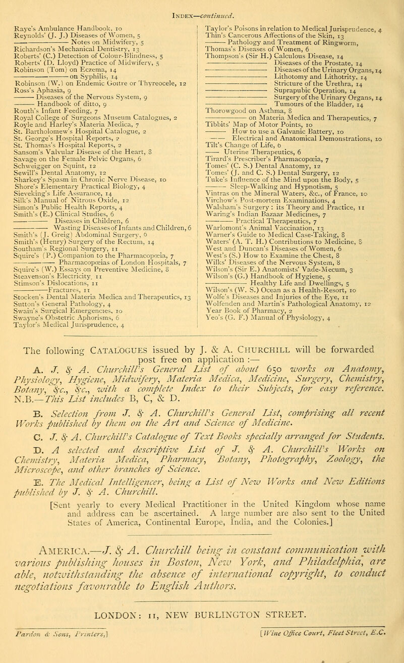 I n dex—continued. Raye's Ambulance Handbook, 10 Reynolds' (J. J.) Diseases of Women, 5 Notes on Midwifery, 5 Richardson's Mechanical Dentistry, 13 Roberts' (C.) Detection of Colour-Blindness, 5 Roberts' (D. Lloyd) Practice of Midwifery, 5 Robinson (Tom) on Eczema, 14 on Syphilis. 14 Robinson (\V.) on Endemic Goitre or Thyreocele, 12 Ross's Aphasia, 9 Diseases of the Nervous System, 9 Handbook of ditto, 9 Routh's Infant Feeding, 7 Royal College of Surgeons Museum Catalogues, 2 Royle and Harley's Materia Medica, 7 St. Bartholomew's Hospital Catalogue, 2 St. George's Hospital Reports, 2 St. Thomas's Hospital Reports, 2 Sansom's Valvular Disease of the Heart, 8 Savage on the Female Pelvic Organs, 6 Schweigger on Squint, 12' Sewill's Dental Anatomy, 12 Sharkey's Spasm in Chronic Nerve Disease, 10 Shore's Elementary Practical Biology, 4 Sieveking's Life Assurance, 14 Silk's Manual of Nitrous Oxide, 12 Simon's Public Health Reports, 4 Smith's (E.) Clinical Studies, 6 Diseases in Children, 6 Wasting Diseases of Infants and Children, 6 Smith's (J. Greig) Abdominal Surgery, 6 Smith's (Henry) Surgery of the Rectum, 14 Southam's Regional Surgery, 11 Squire's (P.) Companion to the Pharmacopoeia, 7 Pharmacopoeias of London Hospitals, 7 Squire's (W.) Essays on Preventive Medicine, 8 Steavenson's Electricity, n Stimson's Dislocations, 11 Fractures, it Stocken's Dental Materia Medica and Therapeutics, 13 Sutton's General Pathology, 4 Swain's Surgical Emergencies, 10 Swayne's Obstetric Aphorisms, 6 Taylor's Medical Jurisprudence, 4 Taylor's Poisons in relation to Medical Jurisprudence, 4 Thin's Cancerous Affections of the Skin, 13 ■ Pathology and Treatment of Ringworm, Thomas's Diseases of Women, 6 Thompson's (Sir H.) Calculous Disease, 14 ———■ Diseases of the Prostate, 14 -—■ Diseases of the Urinary Organs, 14 Lithotomy and Lithotrity, 14 ■ Stricture of the Urethra, 14 Suprapubic Operation, 14 ■ Surgery of the Urinary Organs, 14 ■ Tumours of the Bladder, 14 Thorowgood on Asthma, 8 ; on Materia Medica and Therapeutics, 7 Tibbits' Map of Motor Points, 10 How to use a Galvanic Battery, 10 Electrical and Anatomical Demonstrations, 10 Tilt's Change of Life, b Uterine Therapeutics, 6 Tirard's Prescriber's Pharmacopoeia, 7 Tomes' (C. S.) Dental Anatomy, 12 Tomes' (J. and C. S.) Dental Surgery, 12 Tuke's Influence of the Mind upon the Body, 5 —; Sleep-Walking and Hypnotism, 5 Vintras on the Mineral Waters, &c, of France, ic Virchow's Post-mortem Examinations, 4 Walsham's Surgery : its Theory and Practice, 11 Waring's Indian Bazaar Medicines, 7 — Practical Therapeutics, 7 Warlomont's Animal Vaccination, 13 Warner's Guide to Medical Case-Taking, 8 Waters' (A. T. H.) Contributions to Medicine, 8 West and Duncan's Diseases of Women, 6 West's (S.) How to Examine the Chest, 8 Wilks' Diseases of the Nervous System, 8 Wilson's (Sir E.) Anatomists' Vade-Mecum, 3 Wilson's (G.) Handbook of Hygiene, 5 ■ ■ ■ Healthy Life and Dwellings, 5 Wilson's (W. S.) Ocean as a Health-Resort, 10 Wolfe's Diseases and Injuries of the Eye, 11 Wolfenden and Martin's Pathological Anatomy, 12 Year Book of Pharmacy, 2 Yeo's (G. F.) Manual of Physiology, 4 The following Catalogues issued by J. & A. Churchill will be forwarded post free on application :—■ A. J. 8f A. ChurchiWs General List of about 650 works on Anatomy, Physiology, Hygiene, Midzvifery, Materia Medica, Medicine, Surgery, Chemistry, Botany, ^c, $c, with a complete Index to their Subjects, for easy reference. N.B.—This List includes B, C, & D. B. Selection from J. 8f A. ChurchilPs General List, comprising all recent Works published by them on the Art a?id Science of Medicine. C. J. fy A. ChurchilPs Catalogue of Text Books specially arranged for Students. D. A selected and descriptive List of J. fy A. ChurchiWs Works on Chemistry, Materia Medica, Pharmacy, Botany, Photography, Zoology, the Microscope, and other branches of Science. E. The Medical Intelligencer, being a List of New Works and New Editions published by J. fy A. Churchill. [Sent yearly to every Medical Practitioner in the United Kingdom whose name and address can be ascertained. A large number are also sent to the United States of America, Continental Europe, India, and the Colonies.] America.—J. 8f A. Churchill being in constant communication with various publishing houses in Boston, Neiv York, and Philadelphia, are able, notzvithstanding the absence of international copyright, to conduct negotiations favourable to English Authors. LONDON: 11, NEW BURLINGTON STREET. Pardon & .Sons, Printers,} [Wine Office Court, Fleet Street, E.C.