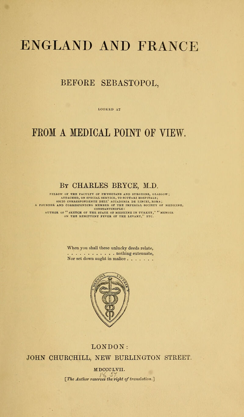 BEFORE SEBASTOPOL, LOOKED AT FROM A MEDICAL POINT OF VIEW. By CHARLES BRYCE, M.D. FELLOW OF THE FACULTY OF PHYSICIANS AND SURGEONS, GLASGOW; ATTACHED, ON SPECIAL SERVICE, TO SCUTARI HOSPITALS; SOCIO CORRESPONDENTS DELL' ACCADEMIA DE LINCEI, ROMA; FOUNDER AND CORRESPONDING MEMBER OF THE IMPERIAL SOCIETY OF MEDICINE, CONSTANTINOPLE : AUTHOR OF  SKETCH OF THE STATE OF MEDICINE IN TURKEY,  MEMOIR ON THE REMITTENT FEYER OF THE LEVANT, ETC. When you shall these unlucky deeds relate, nothing extenuate, Nor set down aught in malice LONDON: JOHN CHURCHILL, NEW BURLINGTON STREET. MDCCCLVII. {The Author reserves the right of translation.']