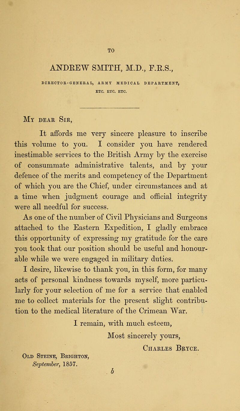 TO ANDKEW SMITH, M.D., F.E.S., DIRECTOR-CENERAL, ARMY MEDICAL DEPARTMENT, ETC. ETC. ETC. My dear Sir, It affords me very sincere pleasure to inscribe this volume to you. I consider you have rendered inestimable services to the British Army by the exercise of consummate administrative talents, and by your defence of the merits and competency of the Department of which you are the Chief, under circumstances and at a time when judgment courage and official integrity were all needful for success. As one of the number of Civil Physicians and Surgeons attached to the Eastern Expedition, I gladly embrace this opportunity of expressing my gratitude for the care you took that our position should be useful and honour- able while we were engaged in military duties. I desire, likewise to thank you, in this form, for many acts of personal kindness towards myself, more particu- larly for your selection of me for a service that enabled me to collect materials for the present slight contribu- tion to the medical literature of the Crimean War. I remain, with much esteem, Most sincerely yours, Charles Brtce. Old Steine, Brighton, September, 1857.