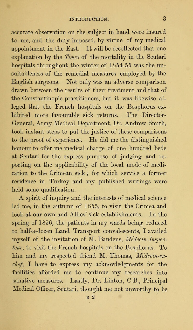 accurate observation on the subject in hand were insured to me, and the duty imposed, by virtue of my medical appointment in the East. It will be recollected that one explanation by the Times of the mortality in the Scutari hospitals throughout the winter of 1854-55 was the un- suitableness of the remedial measures employed by the English surgeons. Not only was an adverse comparison drawn between the results of their treatment and that of the Constantinople practitioners, but it was likewise al- leged that the Erench hospitals on the Bosphorus ex- hibited more favourable sick returns. The Director- Greneral, Army Medical Department, Dr. Andrew Smith, took instant steps to put the justice of these comparisons to the proof of experience. He did me the distinguished honour to offer me medical charge of one hundred beds at Scutari for the express purpose of judging and re- porting on the applicability of the local mode of medi- cation to the Crimean sick; for which service a former residence in Turkey and my published writings were held some qualification. A spirit of inquiry and the interests of medical science led me, in the autumn of 1855, to visit the Crimea and look at our own and Allies' sick establishments. In the spring of 1856, the patients in my wards being reduced to half-a-dozen Land Transport convalescents, I availed myself of the invitation of M. Baudens, Medecin-Inspec- teur, to visit the French hospitals on the Bosphorus. To him and my respected friend M. Thomas, Medecin- en- chef, I have to express my acknowledgments for the facilities afforded me to continue my researches into sanative measures. Lastly, Dr. Linton, C:B., Principal Medical Officer, Scutari, thought me not unworthy to be b2