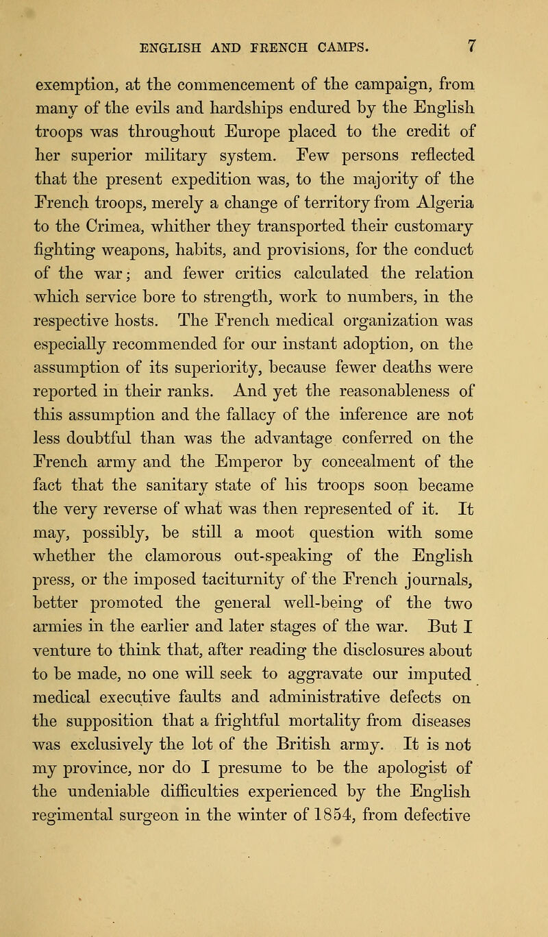 exemption, at the commencement of the campaign, from many of the evils and hardships endured by the English troops was throughout Europe placed to the credit of her superior military system. Few persons reflected that the present expedition was, to the majority of the French troops, merely a change of territory from Algeria to the Crimea, whither they transported their customary fighting weapons, habits, and provisions, for the conduct of the war; and fewer critics calculated the relation which service bore to strength, work to numbers, in the respective hosts. The French medical organization was especially recommended for our instant adoption, on the assumption of its superiority, because fewer deaths were reported in their ranks. And yet the reasonableness of this assumption and the fallacy of the inference are not less doubtful than was the advantage conferred on the French army and the Emperor by concealment of the fact that the sanitary state of his troops soon became the very reverse of what was then represented of it. It may, possibly, be still a moot question with some whether the clamorous out-speaking of the English press, or the imposed taciturnity of the French journals, better promoted the general well-being of the two armies in the earlier and later stages of the war. But I venture to think that, after reading the disclosures about to be made, no one will seek to aggravate our imputed medical executive faults and administrative defects on the supposition that a frightful mortality from diseases was exclusively the lot of the British army. It is not my province, nor do I presume to be the apologist of the undeniable difficulties experienced by the English regimental surgeon in the winter of 1854, from defective