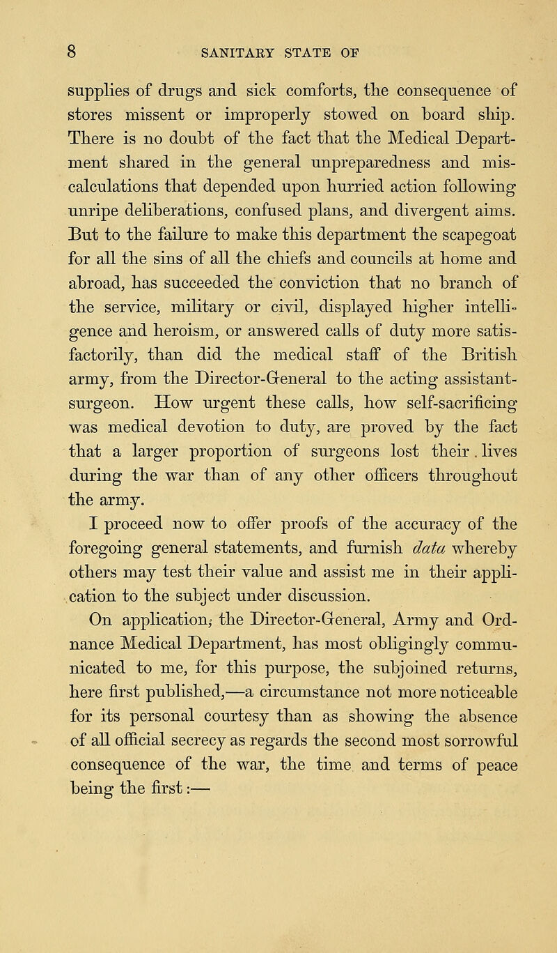 supplies of drugs and sick comforts, the consequence of stores missent or improperly stowed on board ship. There is no doubt of the fact that the Medical Depart- ment shared in the general unpreparedness and mis- calculations that depended upon hurried action following unripe deliberations, confused plans, and divergent aims. But to the failure to make this department the scapegoat for all the sins of all the chiefs and councils at home and abroad, has succeeded the conviction that no branch of the service, military or civil, displayed higher intelli- gence and heroism, or answered calls of duty more satis- factorily, than did the medical staff of the British army, from the Director-General to the acting assistant- surgeon. How urgent these calls, how self-sacrificing was medical devotion to duty, are proved by the fact that a larger proportion of surgeons lost their . lives during the war than of any other officers throughout the army. I proceed now to offer proofs of the accuracy of the foregoing general statements, and furnish data whereby others may test their value and assist me in their appli- cation to the subject under discussion. On application^ the Director-General, Army and Ord- nance Medical Department, has most obligingly commu- nicated to me, for this purpose, the subjoined returns, here first published,—a circumstance not more noticeable for its personal courtesy than as showing the absence of all official secrecy as regards the second most sorrowful consequence of the war, the time and terms of peace being the first:—