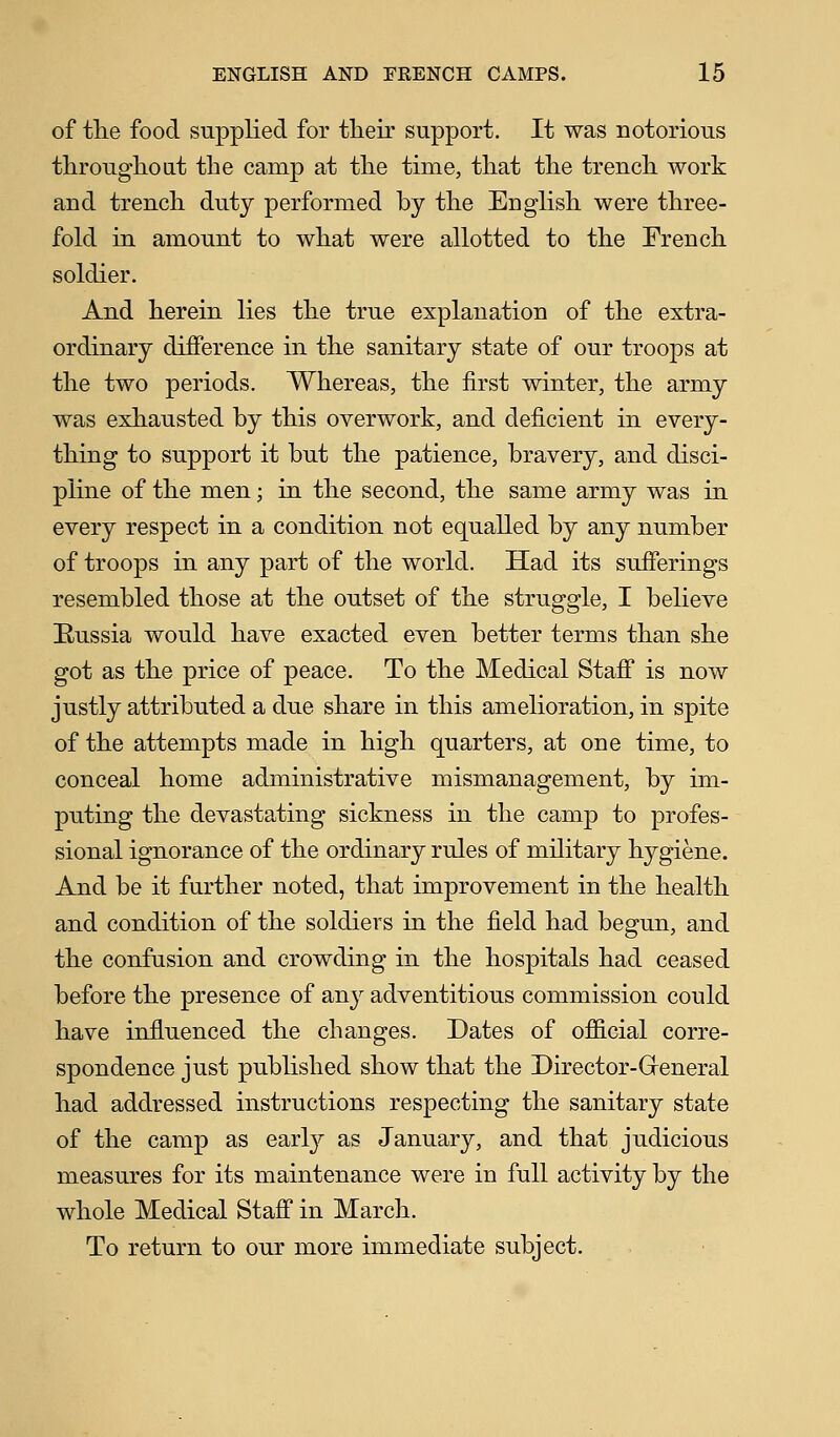 of the food supplied for their support. It was notorious throughout the camp at the time, that the trench work and trench duty performed by the English were three- fold in amount to what were allotted to the French soldier. And herein lies the true explanation of the extra- ordinary difference in the sanitary state of our troops at the two periods. Whereas, the first winter, the army was exhausted by this overwork, and deficient in every- thing to support it but the patience, bravery, and disci- pline of the men; in the second, the same army was in every respect in a condition not equalled by any number of troops in any part of the world. Had its sufferings resembled those at the outset of the struggle, I believe [Russia would have exacted even better terms than she got as the price of peace. To the Medical Staff is now justly attributed a due share in this amelioration, in spite of the attempts made in high quarters, at one time, to conceal home administrative mismanagement, by im- puting the devastating sickness in the camp to profes- sional ignorance of the ordinary rules of military hygiene. And be it further noted, that improvement in the health and condition of the soldiers in the field had begun, and the confusion and crowding in the hospitals had ceased before the presence of any adventitious commission could have influenced the changes. Dates of official corre- spondence just published show that the Director-General had addressed instructions respecting the sanitary state of the camp as early as January, and that judicious measures for its maintenance were in full activity by the whole Medical Staff in March. To return to our more immediate subject.