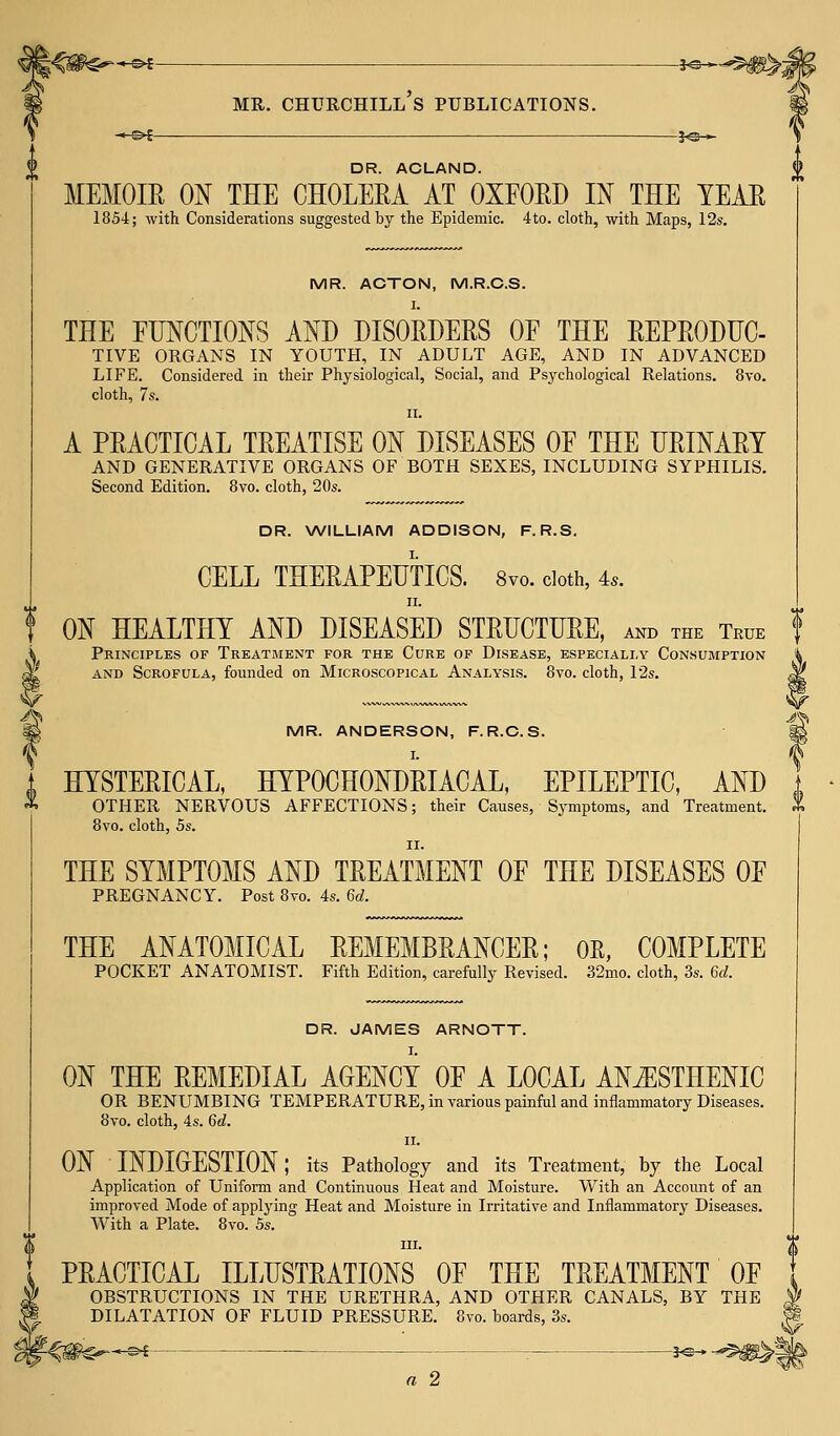 (& V. mr. churchill's publications. J<s-*- DR. ACLAND. MEMOIR ON THE CHOLERA AT OXFORD IN THE TEAR 1854; with Considerations suggested by the Epidemic. 4to. cloth, with Maps, 12s. MR. ACTON, M.R.C.S. I. THE FUNCTIONS AND DISORDERS OF THE REPRODUC- TIVE ORGANS IN YOUTH, IN ADULT AGE, AND IN ADVANCED LIFE. Considered in their Physiological, Social, and Psychological Relations. 8vo. cloth, 7s. ii. A PRACTICAL TREATISE ON DISEASES OF THE URINARY AND GENERATIVE ORGANS OF BOTH SEXES, INCLUDING SYPHILIS. Second Edition. 8vo. cloth, 20s. DR. WILLIAM ADDISON, F. R.S. CELL THERAPEUTICS. 8vo. doth, 4*. ii. ON HEALTHY AND DISEASED STRUCTURE, and the True f Principles of Treatment for the Cure of Disease, especially Consumption and Scrofula, founded on Microscopical Analysis. 8vo. cloth, 12s. MR. ANDERSON, F.R.C.S. I. HYSTERICAL, HYPOCHONDRIACAL, EPILEPTIC, AND OTHER NERVOUS AFFECTIONS; their Causes, Symptoms, and Treatment. 8vo. cloth, 5s. ii. THE SYMPTOMS AND TREATMENT OF THE DISEASES OF PREGNANCY. Post 8vo. 4s. Gd. THE ANATOMICAL REMEMBRANCER; OR, COMPLETE POCKET ANATOMIST. Fifth Edition, carefully Revised. 32mo. cloth, 3s. Gd. DR. JAMES ARNOTT. I. ON THE REMEDIAL AGENCY OF A LOCAL ANiESTHENIC OR BENUMBING TEMPERATURE, in various painful and inflammatory Diseases. 8vo. cloth, 4s. Gd. ii. ON INDIGESTION; its Pathology and its Treatment, by the Local Application of Uniform and Continuous Heat and Moisture. With an Account of an improved Mode of applying Heat and Moisture in Irritative and Inflammatory Diseases. With a Plate. 8vo. 5s. in. PRACTICAL ILLUSTRATIONS OF THE TREATMENT OF OBSTRUCTIONS IN THE URETHRA, AND OTHER CANALS, BY THE DILATATION OF FLUID PRESSURE. 8vo. boards, 3s. ^ -*e-