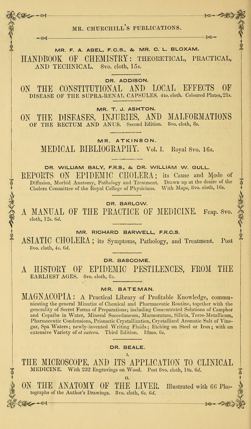 -*^i — ■ MR. F. A. ABEL, F.C.S., & MR. C. L. BLOXAM. HANDBOOK OF CHEMISTRY: theoretical, practical, AND TECHNICAL. 8vo. cloth, 15s. DR. ADDISON. ON THE CONSTITUTIONAL AND LOCAL EFFECTS OF DISEASE OF THE SUPRA-RENAL CAPSULES. 4to. cloth. Coloured Plates, 21s. MR. T. J. ASHTON. ON THE DISEASES, INJURIES, AND MALFORMATIONS OF THE RECTUM AND ANUS. Second Edition. 8vo. cloth, 8s. MR. ATKINSON. MEDICAL BIBLIOGRAPHY. Vol. I. Royal 8vo. 16*. DR. WILLIAM BALY, F.R.S., So DR. WILLIAM W. GULL. REPORTS ON EPIDEMIC CHOLERA; its Cause and Mode of Diffusion, Morbid Anatomy, Pathology and Treatment. Drawn up at the desire of the ^ Cholera Committee of the Royal College of Physicians. With Maps, 8vo. cloth, 16s. DR. BARLOW. A MANUAL OF THE PRACTICE OF MEDICINE. Fcap. 8vo. cloth, 12s. 6d. MR. RICHARD BARWELL, F.R.C.S. ASIATIC CHOLERA ; its Symptoms, Pathology, and Treatment. Post 8vo. cloth, 4s. 6d. DR. BASCOME. A HISTORY OF EPIDEMIC PESTILENCES, FROM THE EARLIEST AGES. 8vo. cloth, 8s. MR. BATEMAN. MAGrNACOPIA: A Practical Library of Profitable Knowledge, commu- nicating the general Minutiae of Chemical and Pharmaceutic Routine, together with the generality of Secret Forms of Preparations; including Concentrated Solutions of Camphor and Copaiba in Water, Mineral Succedaneum, Marmoratum, Silicia, Terro-Metallicum, Pharmaceutic Condensions, Prismatic Crystallization, Crystallized Aromatic Salt of Vine- gar, Spa Waters; newly-invented Writing Fluids; Etching on Steel or Iron; with an extensive Variety of ei ccetera. Third Edition. l8mo. 6s. DR. BEALE. THE MICROSCOPE, AND ITS APPLICATION TO CLINICAL MEDICINE. With 232 Engravings on Wood. Post 8vo. cloth, 10s. 6d. ii. | ON THE ANATOMY OF THE LITER, illustrated with 66 Pho- *§ tographs of the Author's Drawings. 8vo. cloth, 6s. 6d. i$-$mr~^— —&