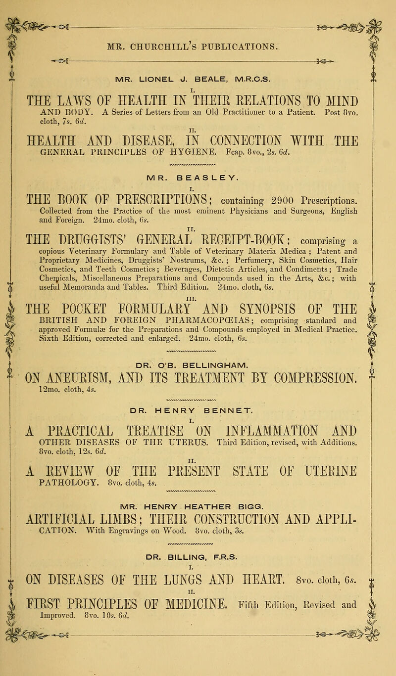 -~h§>c }<&-* mr. lionel j. beale, m.r.c.s. THE LAWS OF HEALTH IN THEIR RELATIONS TO MIND AND BODY. A Series of Letters from an Old Practitioner to a Patient. Post 8vo. cloth, 7s. 6d. HEALTH AND DISEASE, IN CONNECTION WITH THE GENERAL PRINCIPLES OF HYGIENE. Fcap. 8vo., 2s. 6d. MR. BEASLEY. THE BOOK OF PRESCRIPTIONS; containing 2900 Prescriptions. Collected from the Practice of the most eminent Physicians and Surgeons, English and Foreign. 24mo. cloth, 6s. THE DRUGGISTS' GENERAL RECEIPT-BOOK: comprising a copious Veterinary Formulary and Table of Veterinary Materia Medica ; Patent and Proprietary Medicines, Druggists' Nostrums, &c. ; Perfumery, Skin Cosmetics, Hair Cosmetics, and Teeth Cosmetics; Beverages, Dietetic Articles, and Condiments; Trade Chemicals, Miscellaneous Preparations and Compounds used in the Arts, &c.; with useful Memoranda and Tables. Third Edition. 24mo. cloth, 6s. in. THE POCKET FORMULARY AND SYNOPSIS OF THE BRITISH AND FOREIGN PHARMACOPOEIAS; comprising standard and approved Formula? for the Preparations and Compounds employed in Medical Practice. Sixth Edition, corrected and enlarged. 24mo. cloth, 6s. DR. O'B. BELLINGHAM. ON ANEURISM, AND ITS TREATMENT BY COMPRESSION. 12mo. cloth, 4s. DR. HENRY BENNET. A PRACTICAL TREATISE *'0N INFLAMMATION AND OTHER DISEASES OF THE UTERUS. Third Edition, revised, with Additions. 8vo. cloth, 12s. 6d. A REVIEW OF THE PRESENT STATE OF UTERINE PATHOLOGY. 8vo. cloth, 4s. MR. HENRY HEATHER BIGG. ARTIFICIAL LIMBS; THEIR CONSTRUCTION AND APPLI- CATION. With Engravings on Wood. 8vo. cloth, 3s. DR. BILLING, F.R.S. I. ON DISEASES OF THE LUNGS AND HEART. 8vo. cloth, 6*. ii. FIRST PRINCIPLES OF MEDICINE. Fifth Edition, Revised and Improved. 8vo. 10s. 6d. \ ©4 ?<©-