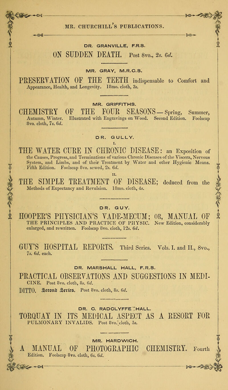 -&*- DR. GRANVILLE, F.R.S. ON SUDDEN DEATH. Post 8vo., 2s. M. MR. GRAY, M.R.C.S. PRESERVATION OF THE TEETH indispensable to Comfort and Appearance, Health, and Longevity. 18mo. cloth, 3s. MR. GRIFFITHS. CHEMISTRY OE THE FOUR SEASONS-Spring, Summer, Autumn, Winter. Illustrated with Engravings on Wood. Second Edition. Foolscap 8vo. cloth, 7s. 6d. DR. GULLY. I. THE WATER CURE IN CHRONIC DISEASE: an Exposition of the Causes, Progress, and Terminations of various Chronic Diseases of the Viscera, Nervous System, and Limbs, and of their Treatment by Water and other Hygienic Means. Fifth Edition. Foolscap 8vo. sewed, 2s. 6d. V THE SIMPLE TREATMENT OF DISEASE; deduced from the ^f Methods of Expectancy and Revulsion. 18mo. cloth, 4s. DR. GUY. i HOOPER'S PHYSICIAN'S VADE-MECUM; OE, MANUAL OF THE PRINCIPLES AND PRACTICE OF PHYSIC. New Edition, considerably enlarged, and rewritten. Foolscap 8vo. cloth, 12s. 6d. GUY'S HOSPITAL REPORTS. Third Series. Vols. I. and II., 8vo., 7s. Gd. each. DR. MARSHALL HALL, F.R.S. PRACTICAL OBSERVATIONS AND SUGGESTIONS IN MEDI- CINE. Post 8vo. cloth, 8s. 6d. DITTO. SeronU Smes. Post 8vo. cloth, 8s. 6d. DR. C. RADCLYFFE HALL. TORQUAY IN ITS MEDICAL ASPECT AS A RESORT FOR PULMONARY INVALIDS. Post 8vo.\Joth, 5s. MR. HARDWICH. A MANUAL OF PHOTOGRAPHIC CHEMISTRY. Fourth Edition. Foolscap 8vo. cloth, 6s. 6d. m* m^^i = a*®*