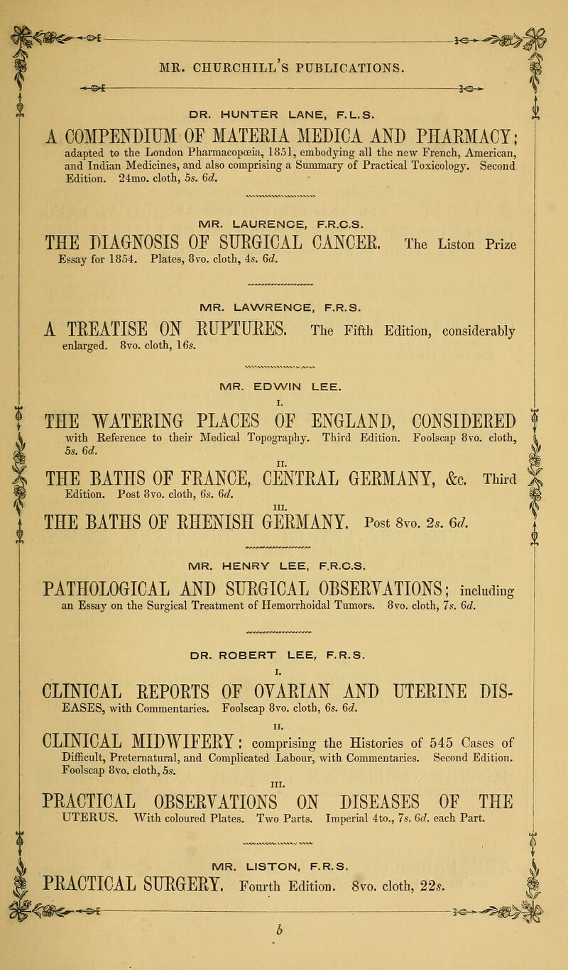 DR. HUNTER LANE, F.L.S. A COMPENDIUM OF MATERIA MEDICA AND PHARMACY; adapted to the London Pharmacopoeia, 1851, embodying all the new French, American, and Indian Medicines, and also comprising a Summary of Practical Toxicology. Second Edition. 24mo. cloth, 5s. 6d. MR. LAURENCE, F.R.C.S. THE DIAGNOSIS OF SURGICAL CANCER. The Listen Prize Essay for 1854. Plates, 8vo. cloth, 4s. Qd. MR. LAWRENCE, F.R.S. A TREATISE ON RUPTURES. The Fifth Edition, considerably enlarged. 8vo. cloth, 16s. MR. EDWIN LEE. I. THE WATERING PLACES OF ENGLAND, CONSIDERED f with Reference to their Medical Topography. Third Edition. Foolscap 8vo. cloth, 5s. 6d. THE BATHS OF FRANCE, CENTRAL GERMANY, &c Third Edition. Post 8vo. cloth, 6s. 6c?. in. THE BATHS OF RHENISH GERMANY. Post 8vo. 2,. 6d, MR. HENRY LEE, F.R.C.S. PATHOLOGICAL AND SURGICAL OBSERVATIONS; including an Essay on the Surgical Treatment of Hemorrhoidal Tumors. 870. cloth, 7s. 6d. DR. ROBERT LEE, F.R.S. I. CLINICAL REPORTS OF OVARIAN AND UTERINE DIS- EASES, with Commentaries. Foolscap 8vo. cloth, 6s. 6d. 11. CLINICAL MIDWIFERY : comprising the Histories of 545 Cases of Difficult, Preternatural, and Complicated Labour, with Commentaries. Second Edition. Foolscap 8vo. cloth, 5s. in. PRACTICAL OBSERVATIONS ON DISEASES OF THE UTERUS. With coloured Plates. Two Parts. Imperial 4to., 7s. 6d. each Part. MR. LISTON, F.R.S. PRACTICAL SURGERY. Fourth Edition. 8vo. cloth, 22s. •»■£>£ : 1<§-