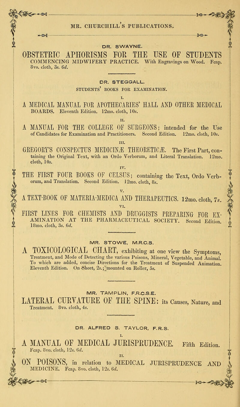 A» -£►£ s^^g^,- mr. Churchill's publications. DR. SWAYNE. OBSTETRIC APHORISMS FOR THE USE OE STUDENTS COMMENCING MIDWIFERY PRACTICE. With Engravings on Wood. Fcap. 8vo. cloth, 3s. 6d. dr. steggall. students' books for examination. I. A MEDICAL MANUAL FOR APOTHECARIES' HALL AND OTHER MEDICAL BOARDS. Eleventh Edition. 12mo. cloth, 10s. ii. A MANUAL FOR THE COLLEGE OF SURGEONS; intended for the Use of Candidates for Examination and Practitioners. Second Edition. 12mo. cloth, 10s. in. GREGORY'S CONSPECTUS MEDICINE THEORETICS. The First Part, con- taining the Original Text, with an Ordo Verboruni, and Literal Translation. 12mo. cloth, 10s. IV. THE FIRST FOUR BOOKS OE CELSUS; containing the Text, Ordo Verb- orum, and Translation. Second Edition. 12mo. cloth, 8s. v. A TEXT-BOOK OF MATERIA-MEDICA AND THERAPEUTICS. 12mo. cloth, 7s. VI. FIRST LINES FOR CHEMISTS AND DRUGGISTS PREPARING FOR Ex- amination AT THE PHARMACEUTICAL SOCIETY. Second Edition. | 18mo. cloth, 3s. 6d. X *S MR. STOWE, M.R.C.S. A T0XIC0L0GICAL CHART, exhibiting at one view the Symptoms, Treatment, and Mode of Detecting the various Poisons, Mineral, Vegetable, and Animal. To which are added, concise Directions for the Treatment of Suspended Animation. Eleventh Edition. On -Sheet, 2s. ^mounted on Roller, 5s. MR. TAMPLIN, F.R.C.S.E. LATERAL CURYATURE OE THE SPINE: its Causes, Nature, and Treatment. 8vo. cloth, 4s. DR. ALFRED S. TAYLOR, F.R.S. I. A MANUAL OF MEDICAL JURISPRUDENCE. Fifth Edition. Fcap. 8vo. cloth, 12s. 6d. ii. ON POISONS, in relation to MEDICAL JURISPRUDENCE AND \ MEDICINE. Fcap. 8vo. cloth, 12s. 6d. -^s^-*-^ ~ ^*^^m^-