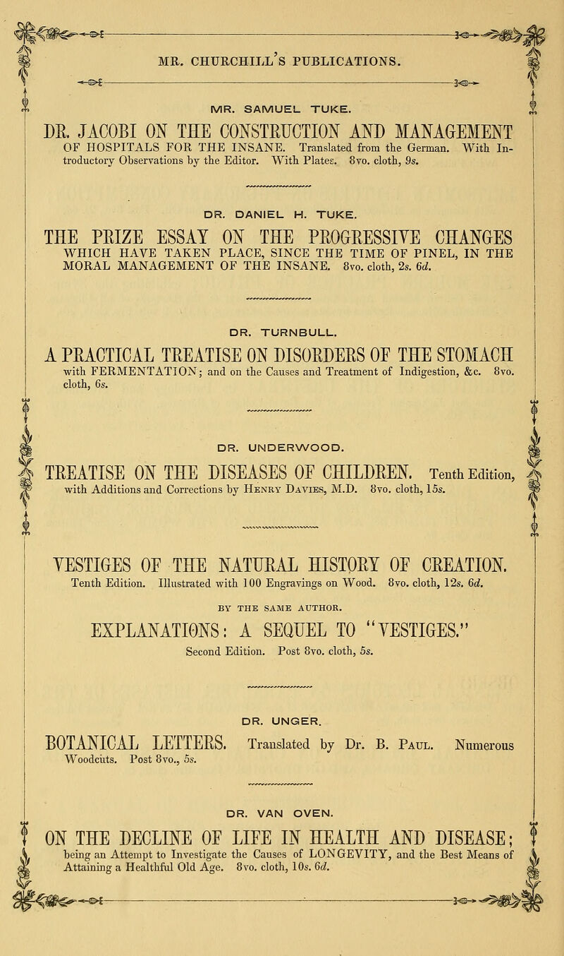 ■«-£►£ ■ -J<&- mr. churchill's publications. MR. SAMUEL TUKE. DR. JACOBI ON THE CONSTRUCTION AND MANAGEMENT OF HOSPITALS FOR THE INSANE. Translated from the German. With In- troductory Observations by the Editor. With Plates. 8vo. cloth, 9s. DR. DANIEL H. TUKE. THE PRIZE ESSAY ON THE PROGRESSIVE CHANGES WHICH HAVE TAKEN PLACE, SINCE THE TIME OF PINEL, IN THE MORAL MANAGEMENT OF THE INSANE. 8vo. cloth, 2s. 6d. DR. TURNBULL. A PRACTICAL TREATISE ON DISORDERS OE THE STOMACH with FERMENTATION; and on the Causes and Treatment of Indigestion, &c. 8vo. cloth, 6s. DR. UNDERWOOD. TREATISE ON THE DISEASES OE CHILDREN. Tenth Edition, with Additions and Corrections by Henry Davies, M.D. 8vo. cloth, 15s. YESTIGES OF THE NATURAL HISTORY OF CREATION. Tenth Edition. Illustrated with 100 Engravings on Wood. 8vo. cloth, 12s. 6d. BY THE SAME AUTHOR. EXPLANATIONS: A SEQUEL TO YESTIGES. Second Edition. Post 8vo. cloth, 5s. DR. UNGER. BOTANICAL LETTERS. Translated by Dr. B. Paul. Numerous Woodcuts. Post 8vo., 5s. DR. VAN OVEN. f ON THE DECLINE OF LIFE IN HEALTH AND DISEASE; f being an Attempt to Investigate the Causes of LONGEVITY, and the Best Means of Attaining a Healthful Old Age. 8vo. cloth, 10s. 6d.