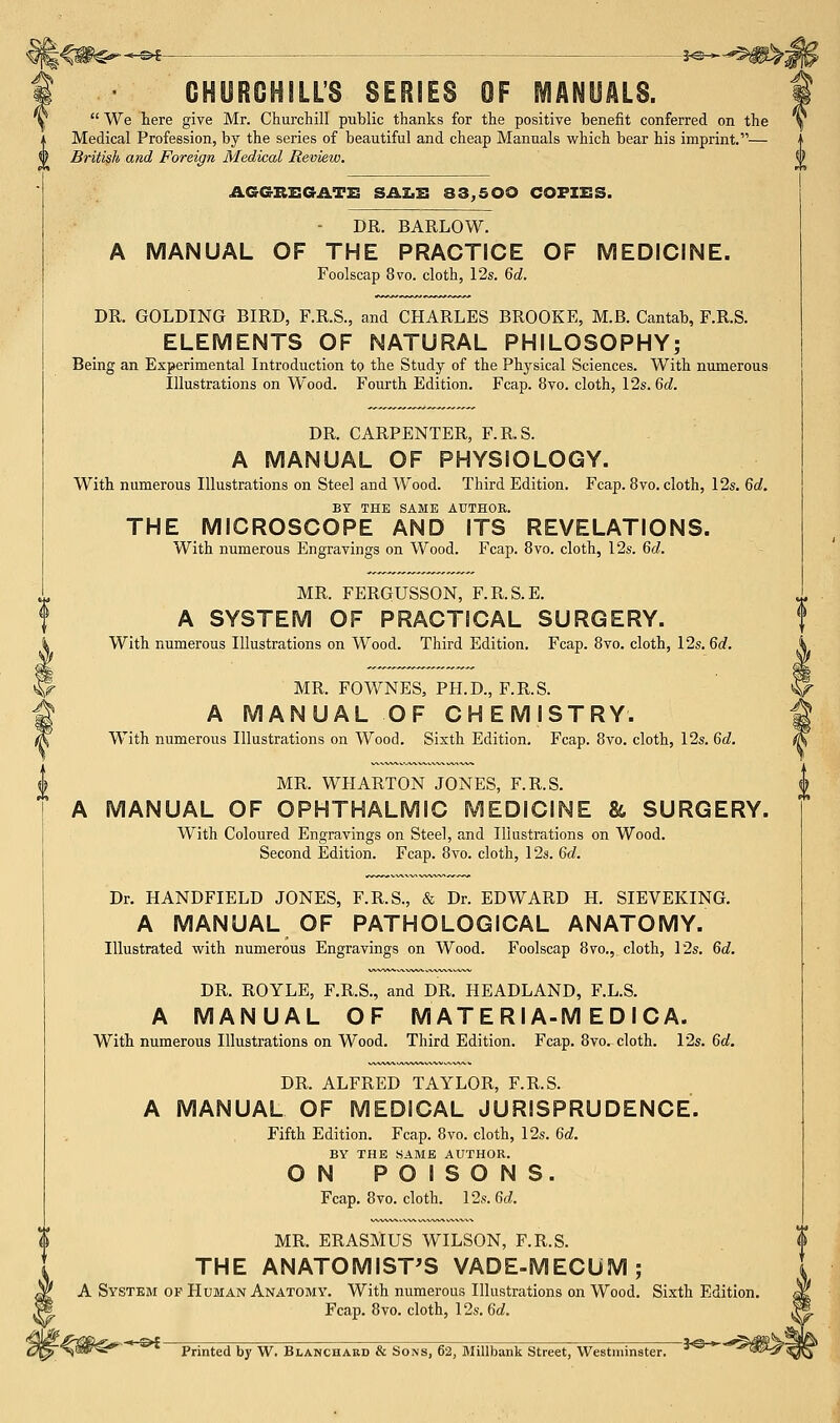 CHURCHILL'S SERIES OF MANUALS.  We here give Mr. Churchill public thanks for the positive benefit conferred on the Medical Profession, by the series of beautiful and cheap Manuals which bear his imprint.— 0 British and Foreign Medical Review. AGGREGATE SALE 33,500 COPIES. DR. BARLOW. A MANUAL OF THE PRACTICE OF MEDICINE. Foolscap 8vo. cloth, 12s. 6d. DR. GOLDING BIRD, F.R.S., and CHARLES BROOKE, M.B. Cantab, F.R.S. ELEMENTS OF NATURAL PHILOSOPHY; Being an Experimental Introduction to the Study of the Physical Sciences. With numerous Illustrations on Wood. Fourth Edition. Fcap. 8vo. cloth, 12s. 6d. DR. CARPENTER, F.R.S. A MANUAL OF PHYSIOLOGY. With numerous Illustrations on Steel and Wood. Third Edition. Fcap. 8vo. cloth, 12s. 6d. BY THE SAME AUTHOR. THE MICROSCOPE AND ITS REVELATIONS. With numerous Engravings on Wood. Fcap. 8vo. cloth, 12s. 6d. MR. FERQUSSON, F.R.S.E. A SYSTEM OF PRACTICAL SURGERY. With numerous Illustrations on Wood. Third Edition, Fcap. 8vo. cloth, 12s. 6d. MR. FOWNES, PH.D., F.R.S. A MANUAL OF CHEMISTRY. With numerous Illustrations on Wood. Sixth Edition. Fcap. 8vo. cloth, 12s. 6d. MR. WHARTON JONES, F.R.S. A MANUAL OF OPHTHALMIC MEDICINE & SURGERY. With Coloured Engravings on Steel, and Illustrations on Wood. Second Edition. Fcap. 8vo. cloth, 12s. 6d. Dr. HANDFIELD JONES, F.R.S., & Dr. EDWARD H. SIEVEKING. A MANUAL OF PATHOLOGICAL ANATOMY. Illustrated with numerous Engravings on Wood. Foolscap 8vo., cloth, 12s. 6d. DR. ROYLE, F.R.S., and DR. HEADLAND, F.L.S. A MANUAL OF M ATE Rl A-M ED I CA. With numerous Illustrations on Wood. Third Edition. Fcap. 8vo. cloth. 12s. 6d. DR. ALFRED TAYLOR, F.R.S. A MANUAL OF MEDICAL JURISPRUDENCE. Fifth Edition. Fcap. 8vo. cloth, 12s. 6d. BY THE SAME AUTHOR. ON POISONS. Fcap. 8vo. cloth. 12s. 6d. MR. ERASMUS WILSON, F.R.S. THE ANATOMIST'S VADE-MECUM; A System of Human Anatomy. With numerous Illustrations on Wood. Sixth Edition. Fcap. 8vo. cloth, \2s.6d. Printed by W. Blanchakd & Sons, 62, MiUbank Street, Westminster. 3