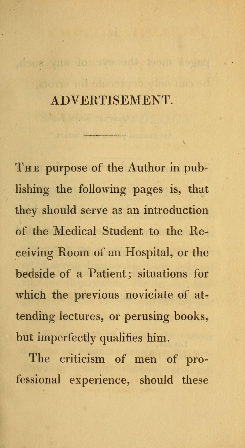 ADVERTISEMENT. The purpose of the Author in pub- lishing the following pages is, that they should serve as an introduction of the Medical Student to the Re- ceiving Room of an Hospital, or the bedside of a Patient; situations for which the previous noviciate of at- tending lectures, or perusing books^ but imperfectly qualifies him. The criticism of men of pro- fessional experience, should these