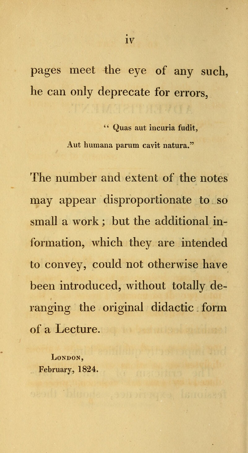 pages meet the eye of any such, he can only deprecate for errors, *' Quas aut incuria fudit, Aut humana parum cavit natura. The number and extent of the notes may appear disproportionate to so small a work; but the additional in- formation, which they are intended to convey, could not otherwise have been introduced, without totally de- ranging the original didactic. form of a Lecture. London, February, 1824.