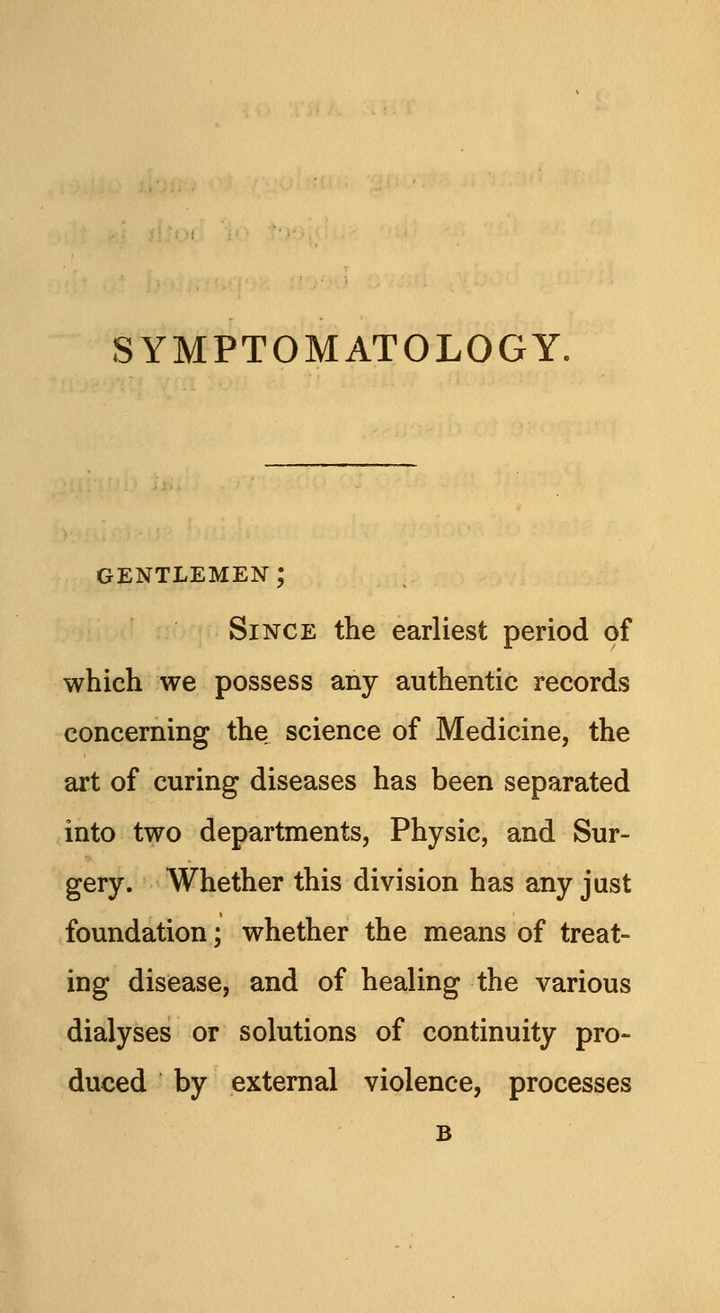 GENTLEMEN ; Since the earliest period of which we possess any authentic records concerning the science of Medicine, the art of curing diseases has been separated into two departments, Physic, and Sur- gery. Whether this division has any just foundation; whether the means of treat- ing disease, and of healing the various dialyses or solutions of continuity pro- duced by external violence, processes