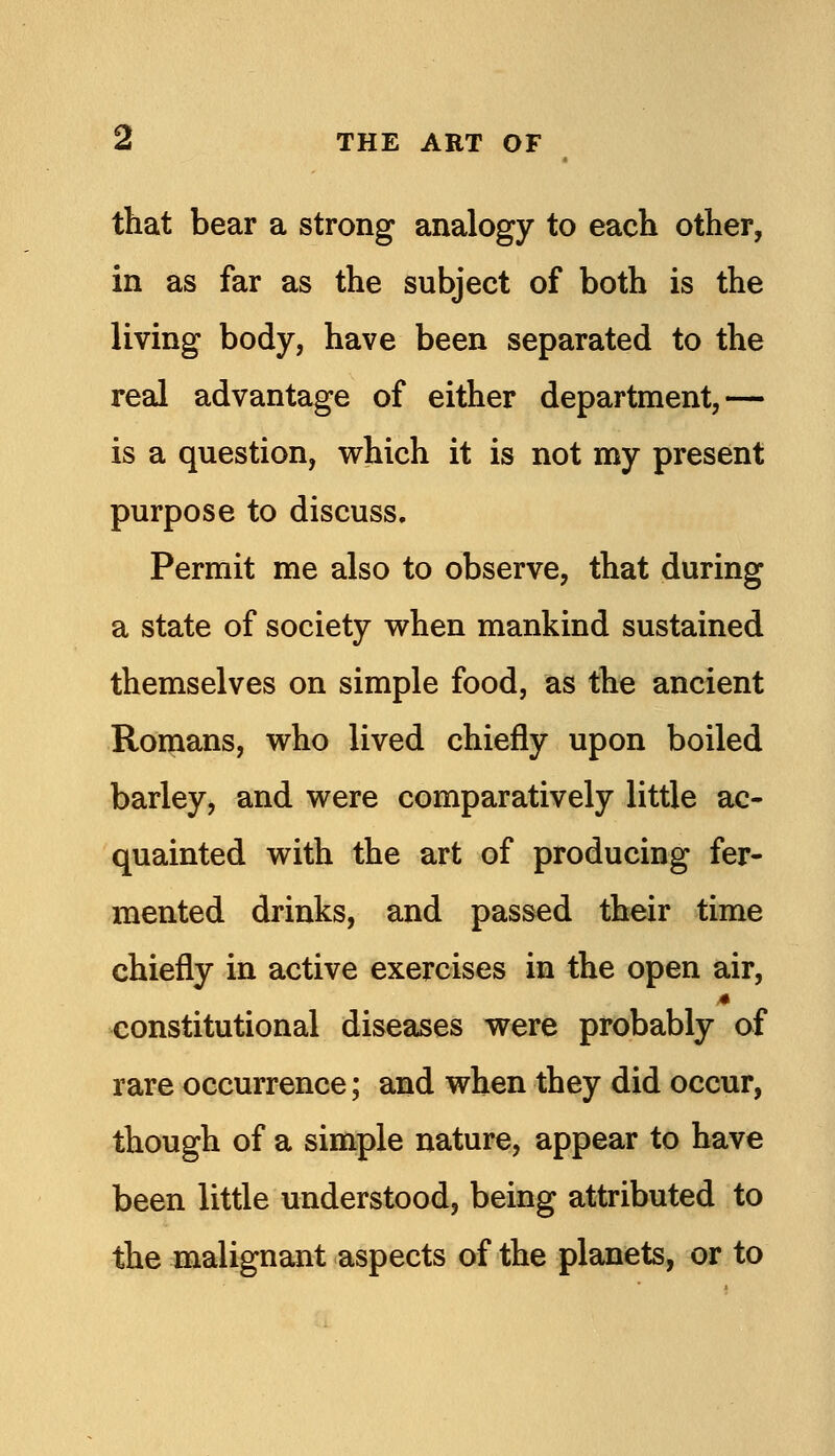 that bear a strong analogy to each other, in as far as the subject of both is the living body, have been separated to the real advantage of either department,— is a question, which it is not my present purpose to discuss. Permit me also to observe, that during a state of society when mankind sustained themselves on simple food, as the ancient Romans, who lived chiefly upon boiled barley, and were comparatively little ac- quainted with the art of producing fer- mented drinks, and passed their time chiefly in active exercises in the open air, constitutional diseases were probably of rare occurrence; and when they did occur, though of a simple nature, appear to have been little understood, being attributed to the malignant aspects of the planets, or to