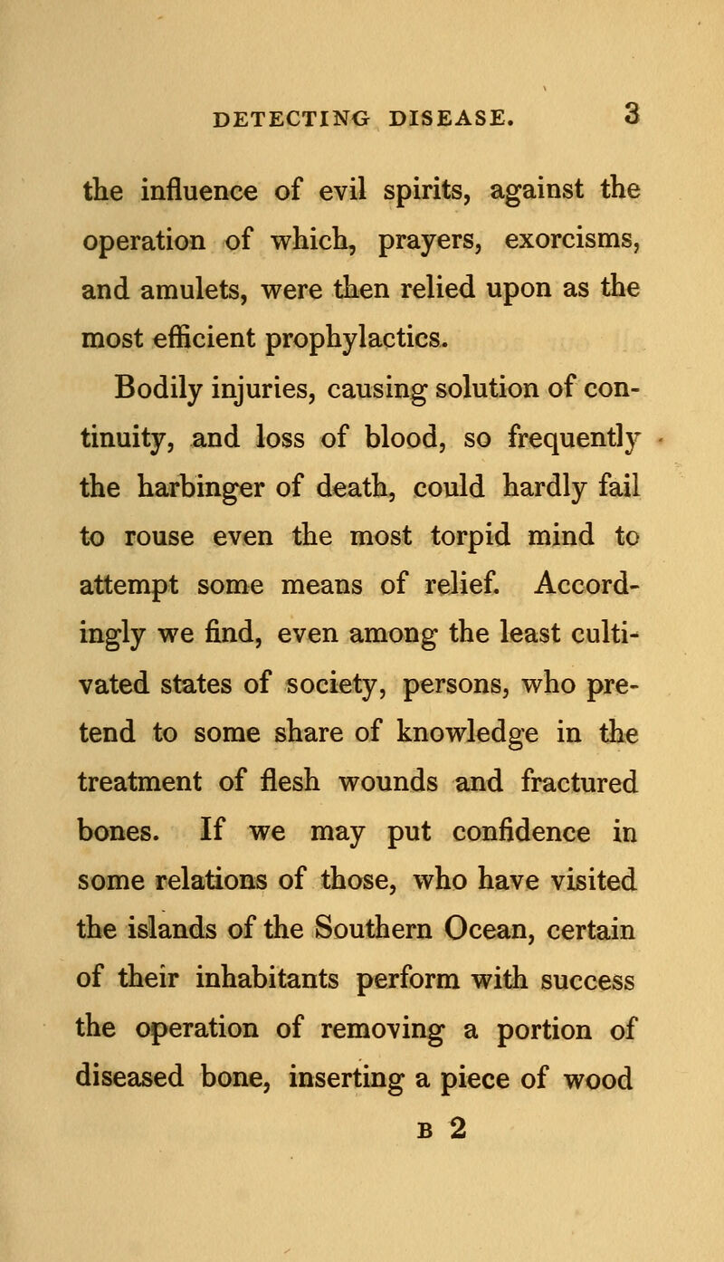 the influence of evil spirits, against the operation of which, prayers, exorcisms, and amulets, were then relied upon as the most efficient prophylactics. Bodily injuries, causing solution of con- tinuity, and loss of blood, so frequently the harbinger of death, could hardly fail to rouse even the most torpid mind to attempt some means of relief. Accord- ingly we find, even among the least culti- vated states of society, persons, who pre- tend to some share of knowledge in the treatment of flesh wounds and fractured bones. If we may put confidence in some relations of those, who have visited the islands of the Southern Ocean, certain of their inhabitants perform with success the operation of removing a portion of diseased bone, inserting a piece of wood