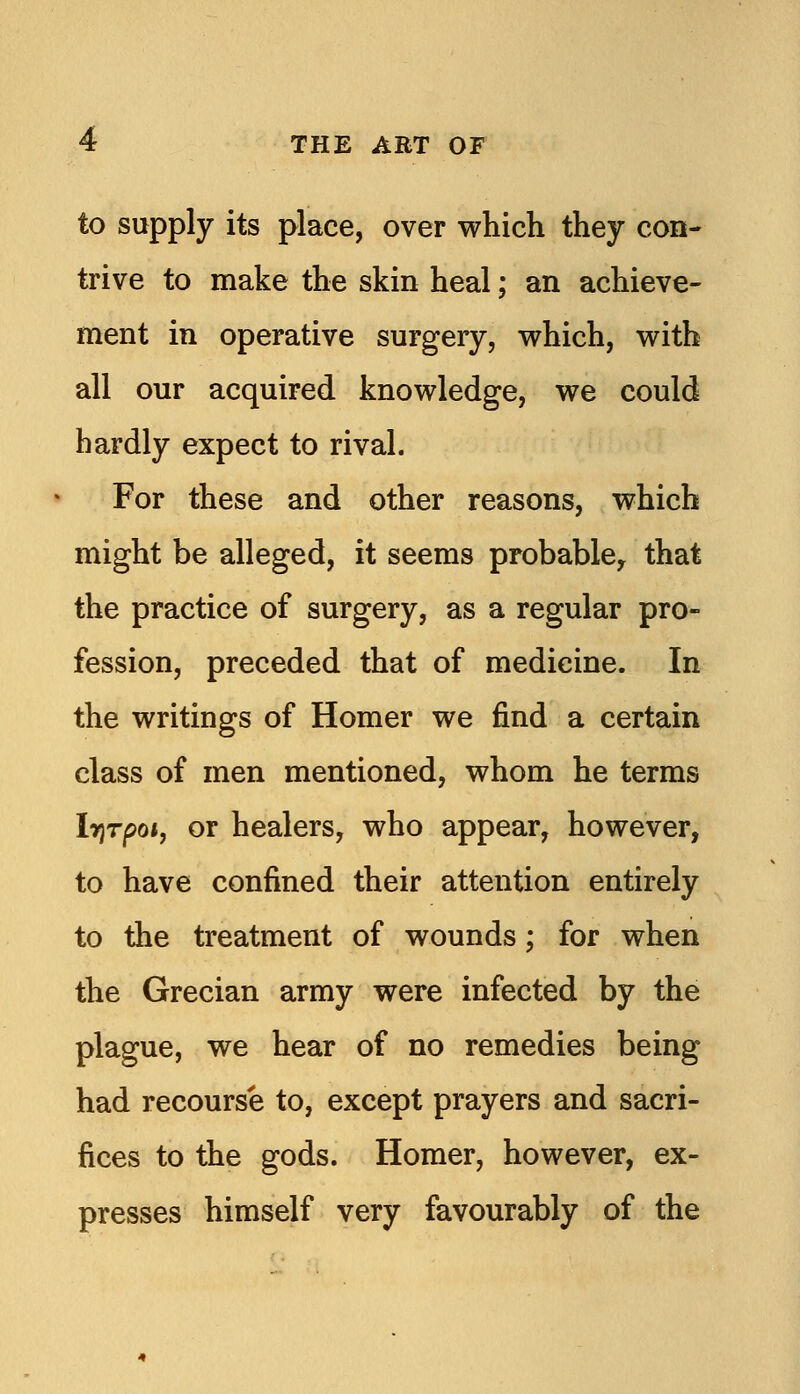 to supply its place, over which they con- trive to make the skin heal; an achieve- ment in operative surgery, which, with all our acquired knowledge, we could hardly expect to rival. For these and other reasons, which might be alleged, it seems probablcy that the practice of surgery, as a regular pro- fession, preceded that of medicine. In the writings of Homer we find a certain class of men mentioned, whom he terms IrjTpoi, or healers, who appear, however, to have confined their attention entirely to the treatment of wounds; for when the Grecian army were infected by the plague, we hear of no remedies being had recourse to, except prayers and sacri- fices to the gods. Homer, however, ex- presses himself very favourably of the