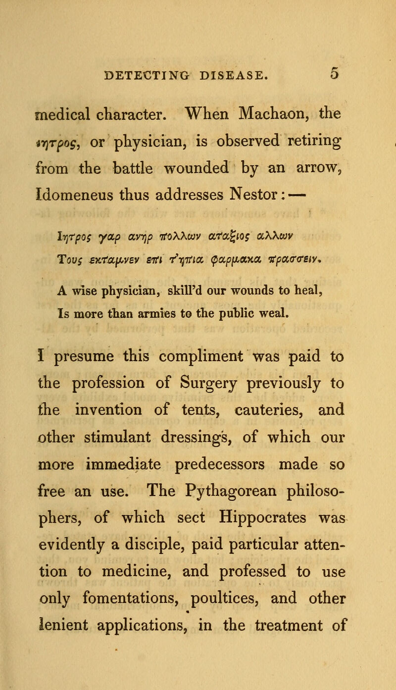 medical character. When Machaon, the irjTpog, or physician, is observed retiring from the battle wounded by an arrow, Idomeneus thus addresses Nestor; — IrjTpos yap ayyjp ifttXXwv aTa^io; aXXcvv Tovs sttra^f^vBv siri r'tjifia, <papfji.aKa itpao-creiy. A wise physician, skill'd our wounds to heal, Is more than armies to the puhlic weal. I presume this compliment was paid to the profession of Surgery previously to the invention of tents, cauteries, and other stimulant dressing's, of which our more immediate predecessors made so free an use. The Pythagorean philoso- phers, of which sect Hippocrates was evidently a disciple, paid particular atten- tion to medicine, and professed to use only fomentations, poultices, and other lenient applications, in the treatment of