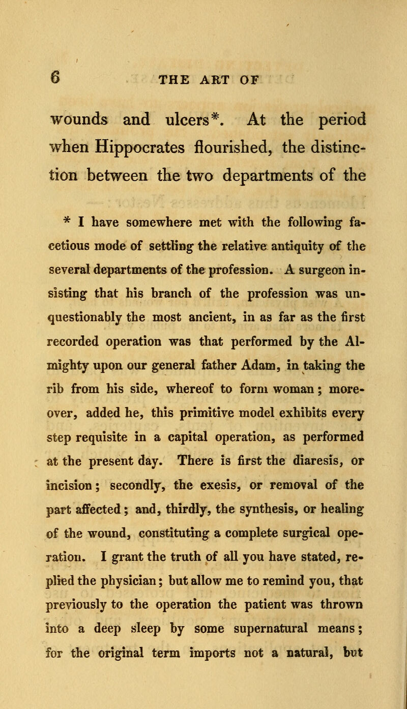 wounds and ulcers*. At the period when Hippocrates flourished, the distinc- tion between the two departments of the * I have somewhere met with the following fa- cetious mode of settling the relative antiquity of the several departments of the profession. A surgeon in- sisting that his branch of the profession was un- questionably the most ancient, in as far as the first recorded operation was that performed by the Al- mighty upon our general father Adam, in taking the rib from his side, whereof to form woman; more- over, added he, this primitive model exhibits every step requisite in a capital operation, as performed at the present day. There is first the diaresis, or incision; secondly, the exesis, or removal of the part affected; and, thirdly, the synthesis, or healing of the wound, constituting a complete surgical ope- ration. I grant the truth of all you have stated, re- plied the physician; but allow me to remind you, that previously to the operation the patient was thrown into a deep sleep by some supernatural means; for the original term imports not a natural, but