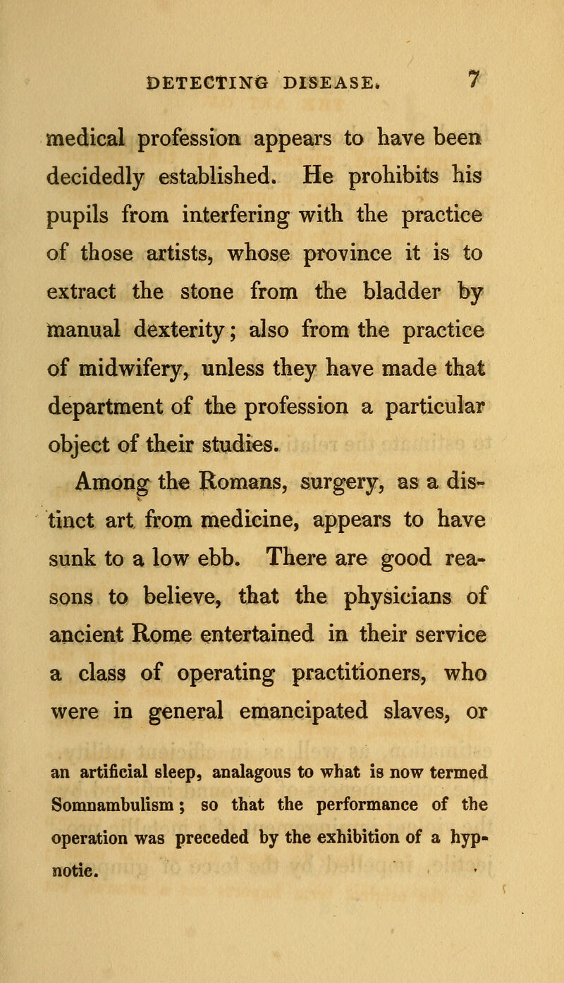 medical profession appears to have been decidedly established. He prohibits his pupils from interfering with the practice of those artists, whose province it is to extract the stone from the bladder by manual dexterity; also from the practice of midwifery, unless they have made that department of the profession a particular object of their studies. Among the Romans, surgery, as a dis- tinct art from medicine, appears to have sunk to a low ebb. There are good rea- sons to believe, that the physicians of ancient Rome entertained in their service a class of operating practitioners, who were in general emancipated slaves, or an artificial sleep, analagous to what is now termed Somnambulism; so that the performance of the operation was preceded by the exhibition of a hyp- notic.