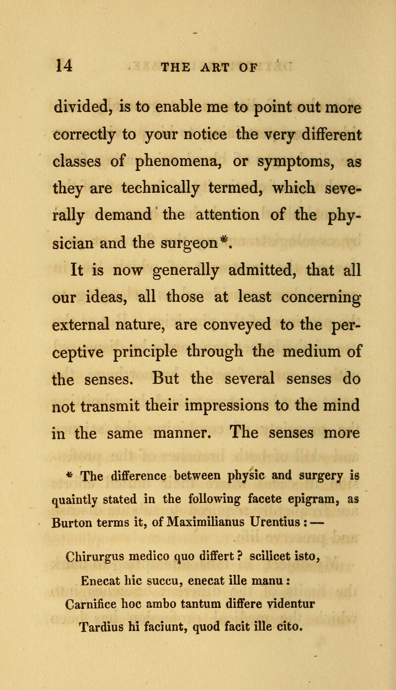 divided, is to enable me to point out more Correctly to yonr notice the very different classes of phenomena, or symptoms, as they are technically termed, which seve- rally demand the attention of the phy- sician and the surgeon*. It is now generally admitted, that all our ideas, all those at least concerning external nature, are conveyed to the per- ceptive principle through the medium of the senses. But the several senses do not transmit their impressions to the mind in the same manner. The senses more * The difference between physic and surgery id quaintly stated in the following facete epigram, as Burton terms it, of Maximilianus Urentius: — Chirurgus medico quo differt ? scilicet isto, Enecat hie succu, enecat ille manu: Carnifice hoc ambo tantum differe videntur Tardius hi faciunt, quod facit ille cito.