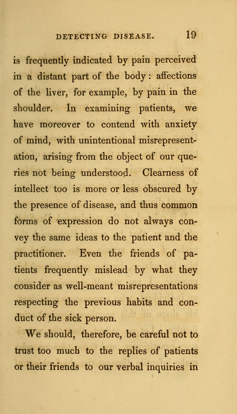 is frequently indicated by pain perceived in a distant part of the body: aifections of the liver, for example, by pain in the shoulder. In examining patients, we have moreover to contend with anxiety of mind, with unintentional misrepresent- ation, arising from the object of our que- ries not being understood. Clearness of intellect too is more or less obscured by the presence of disease, and thus common forms of expression do not always con- vey the same ideas to the patient and the practitioner. Even the friends of pa- tients frequently mislead by what they consider as well-meant misrepresentations respecting the previous habits and con- duct of the sick person. We should, therefore, be careful not to trust too much to the replies of patients or their friends to our verbal inquiries in