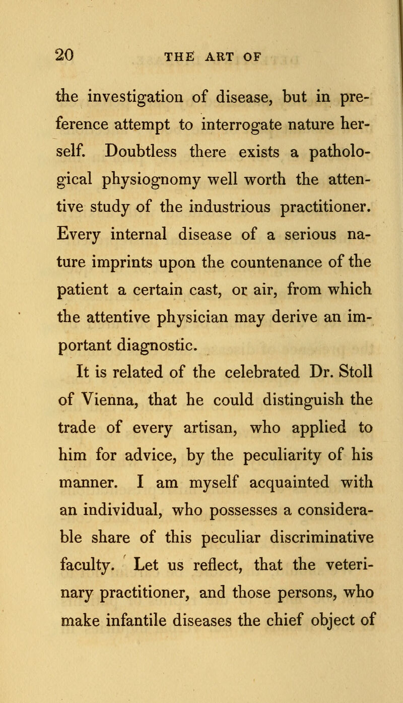 the investigation of disease, but in pre- ference attempt to interrogate nature her- self. Doubtless there exists a patholo- gical physiognomy well worth the atten- tive study of the industrious practitioner. Every internal disease of a serious na- ture imprints upon the countenance of the patient a certain cast, or air, from which the attentive physician may derive an im- portant diagnostic. It is related of the celebrated Dr. StoU of Vienna, that he could distinguish the trade of every artisan, who applied to him for advice, by the peculiarity of his manner. I am myself acquainted with an individual, who possesses a considera- ble share of this peculiar discriminative faculty. Let us reflect, that the veteri- nary practitioner, and those persons, who make infantile diseases the chief object of