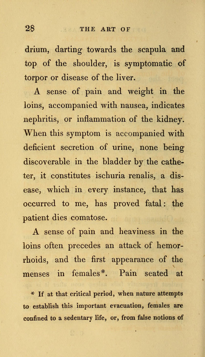 drium, darting towards the scapula and top of the shoulder, is symptomatic of torpor or disease of the liver. A sense of pain and weight in the loins, accompanied with nausea, indicates nephritis, or inflammation of the kidney. When this symptom is accompanied with deficient secretion of urine, none being discoverable in the bladder by the cathe- ter, it constitutes ischuria renalis, a dis- ease, which in every instance, that has occurred to me, has proved fatal: the patient dies comatose. A sense of pain and heaviness in the loins often precedes an attack of hemor- rhoids, and the first appearance of the menses in females^. Pain seated at * If at that critical period, when nature attempts to establish this important evacuation, females are confined to a sedentary life, or, from false notions of