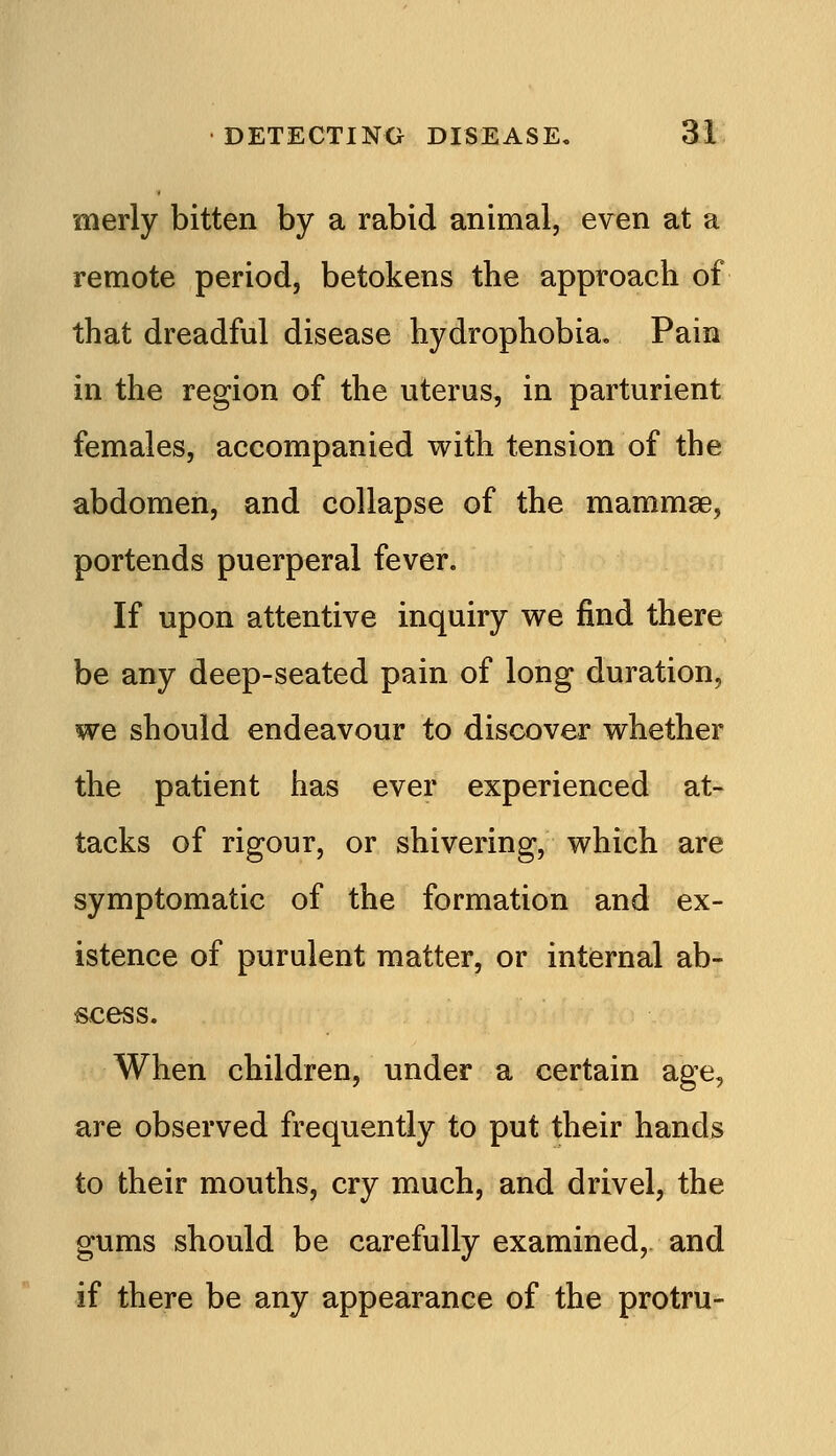 merly bitten by a rabid animal, even at a remote period, betokens the approach of that dreadful disease hydrophobia. Pain in the region of the uterus, in parturient females, accompanied with tension of the abdomen, and collapse of the mammse, portends puerperal fever. If upon attentive inquiry we find there be any deep-seated pain of long duration, we should endeavour to discover whether the patient has ever experienced at- tacks of rigour, or shivering, which are symptomatic of the formation and ex- istence of purulent matter, or internal ab- scess. When children, under a certain age, are observed frequently to put their hands to their mouths, cry much, and drivel, the gums should be carefully examined, and if there be any appearance of the protru-