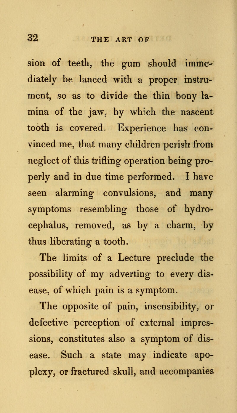 sion of teeth, the gum should imme- diately be lanced with a proper instru- ment, so as to divide the thin bony la- mina of the jaw, by which the nascent tooth is covered. Experience has con- vinced me, that many children perish from neglect of this trifling operation being pro- perly and in due time performed. I have seen alarming convulsions, and many symptoms resembling those of hydro- cephalus, removed, as by a charm, by thus liberating a tooth. The limits of a Lecture preclude the possibility of my adverting to every dis- ease, of which pain is a symptom. The opposite of pain, insensibility, or defective perception of external impres- sions, constitutes also a symptom of dis- ease. Such a state may indicate apo- plexy, or fractured skull, and accompanies