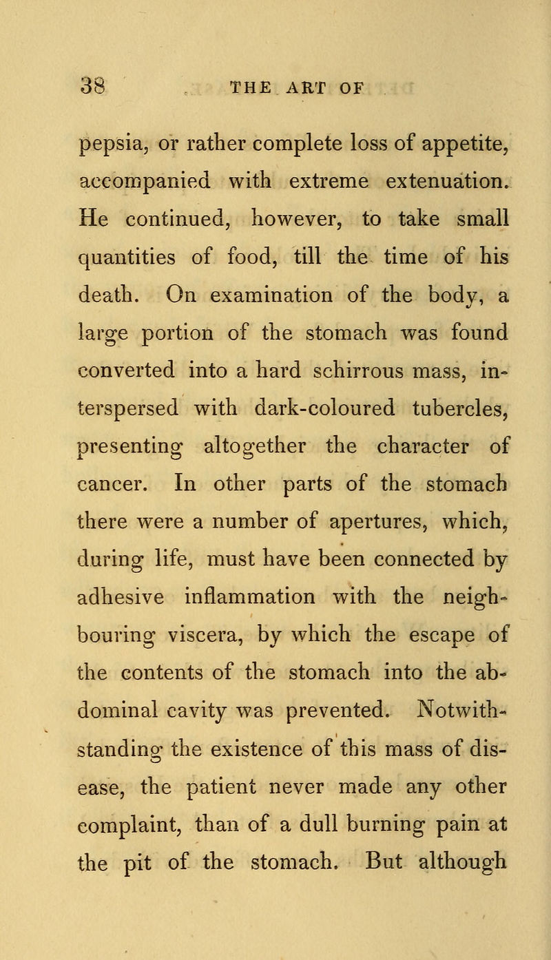 pepsia, or rather complete loss of appetite, accompanied with extreme extenuation. He continued, however, to take small quantities of food, till the time of his death. On examination of the body, a large portion of the stomach was found converted into a hard schirrous mass, in- terspersed with dark-coloured tubercles, presenting altogether the character of cancer. In other parts of the stomach there were a number of apertures, which, during life, must have been connected by adhesive inflammation with the neigh- bouring viscera, by which the escape of the contents of the stomach into the ab- dominal cavity was prevented. Notwith-^ standing: the existence of this mass of dis- ease, the patient never made any other complaint, than of a dull burning pain at the pit of the stomach. But although