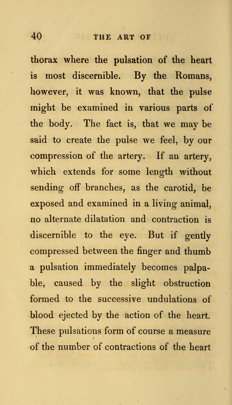 thorax where the pulsation of the heart is most discernible. By the Romans, however, it was known, that the pulse might be examined in various parts of the body. The fact is, that we may be said to create the pulse we feel, by our compression of the artery. If an artery, which extends for some leng^th without sending off branches, as the carotid, be exposed and examined in a living animal, no alternate dilatation and contraction is discernible to the eye. But if gently compressed between the finger and thumb a pulsation immediately becomes palpa- ble, caused by the slight obstruction formed to the successive undulations of blood ejected by the action of the heart. These pulsations form of course a measure of the number of contractions of the heart