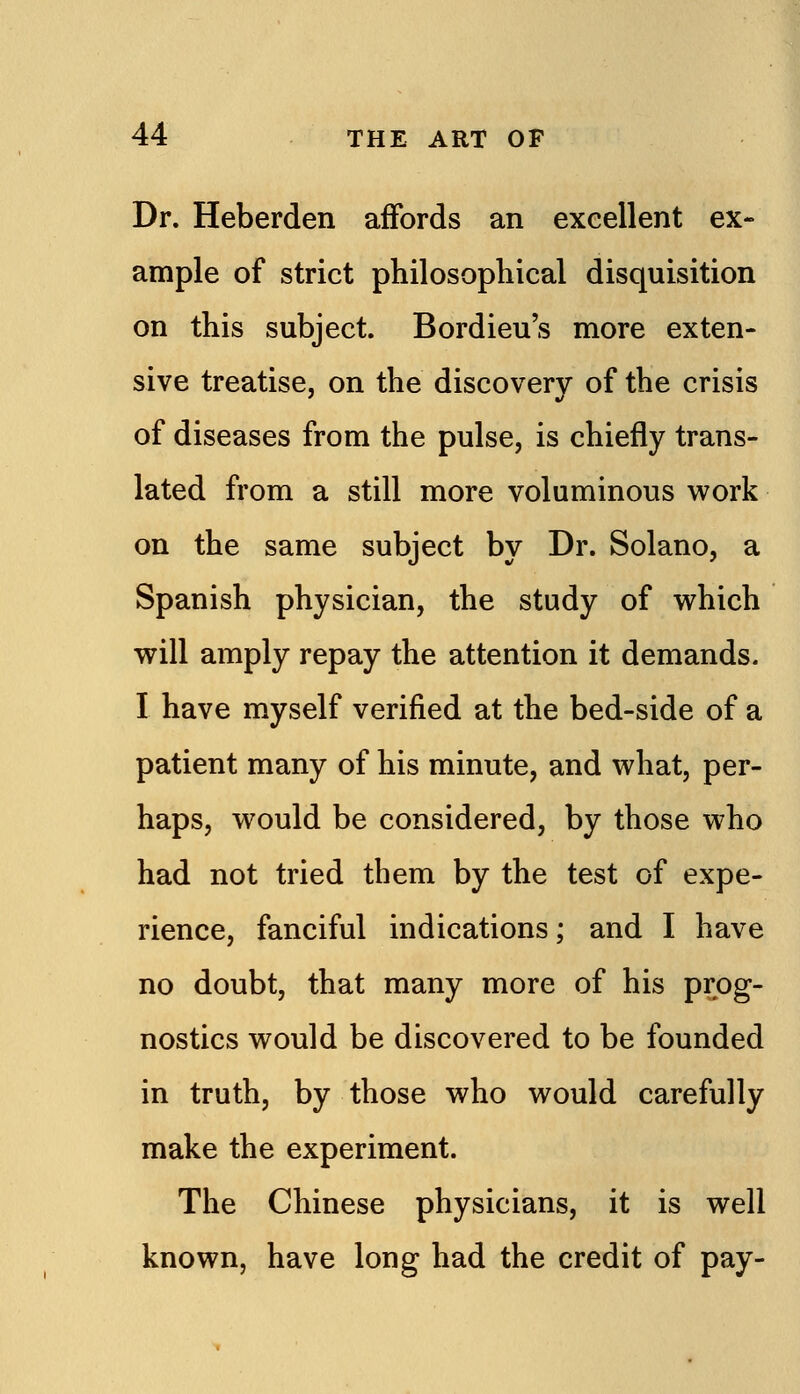 Dr. Heberden affords an excellent ex- ample of strict philosophical disquisition on this subject. Bordieu's more exten- sive treatise, on the discovery of the crisis of diseases from the pulse, is chiefly trans- lated from a still more voluminous work on the same subject by Dr. Solano, a Spanish physician, the study of v^^hich will amply repay the attention it demands. I have myself verified at the bed-side of a patient many of his minute, and what, per- haps, would be considered, by those who had not tried them by the test of expe- rience, fanciful indications; and I have no doubt, that many more of his prog- nostics would be discovered to be founded in truth, by those who would carefully make the experiment. The Chinese physicians, it is well known, have long had the credit of pay-