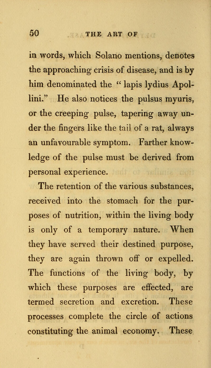 in words, which Solano mentions, denotes the approaching crisis of disease, and is by him denominated the  lapis lydius Apol- lini. He also notices the pulsus myuris, or the creeping pulse, tapering away un- der the fingers like the tail of a rat, always an unfavourable symptom. Farther know- ledge of the pulse must be derived from personal experience. The retention of the various substances, received into the stomach for the pur- poses of nutrition, within the living body is only of a temporary nature. When they have served their destined purpose, they are again thrown off or expelled. The functions of the living body, by which these purposes are effected, are termed secretion and excretion. These processes complete the circle of actions constituting the animal economy. These.