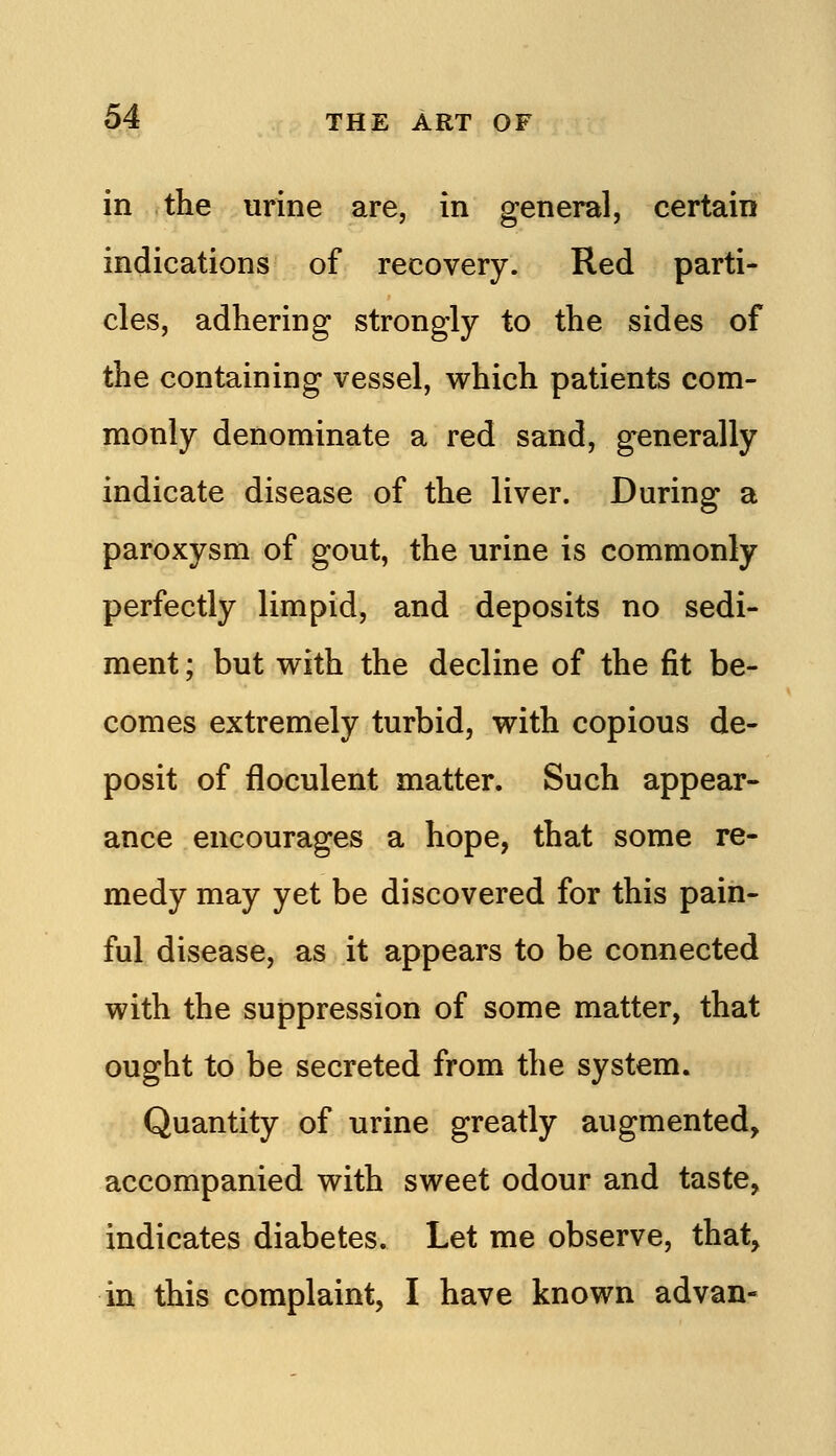 in the urine are, in general, certain indications of recovery. Red parti- cles, adhering strongly to the sides of the containing vessel, which patients com- monly denominate a red sand, generally indicate disease of the liver. During a paroxysm of gout, the urine is commonly perfectly limpid, and deposits no sedi- ment ; but with the decline of the fit be- comes extremely turbid, with copious de- posit of floculent matter. Such appear- ance encourages a hope, that some re- medy may yet be discovered for this pain- ful disease, as it appears to be connected with the suppression of some matter, that ought to be secreted from the system. Quantity of urine greatly augmented, accompanied with sweet odour and taste, indicates diabetes. Let me observe, that, in this complaint, I have known advan-