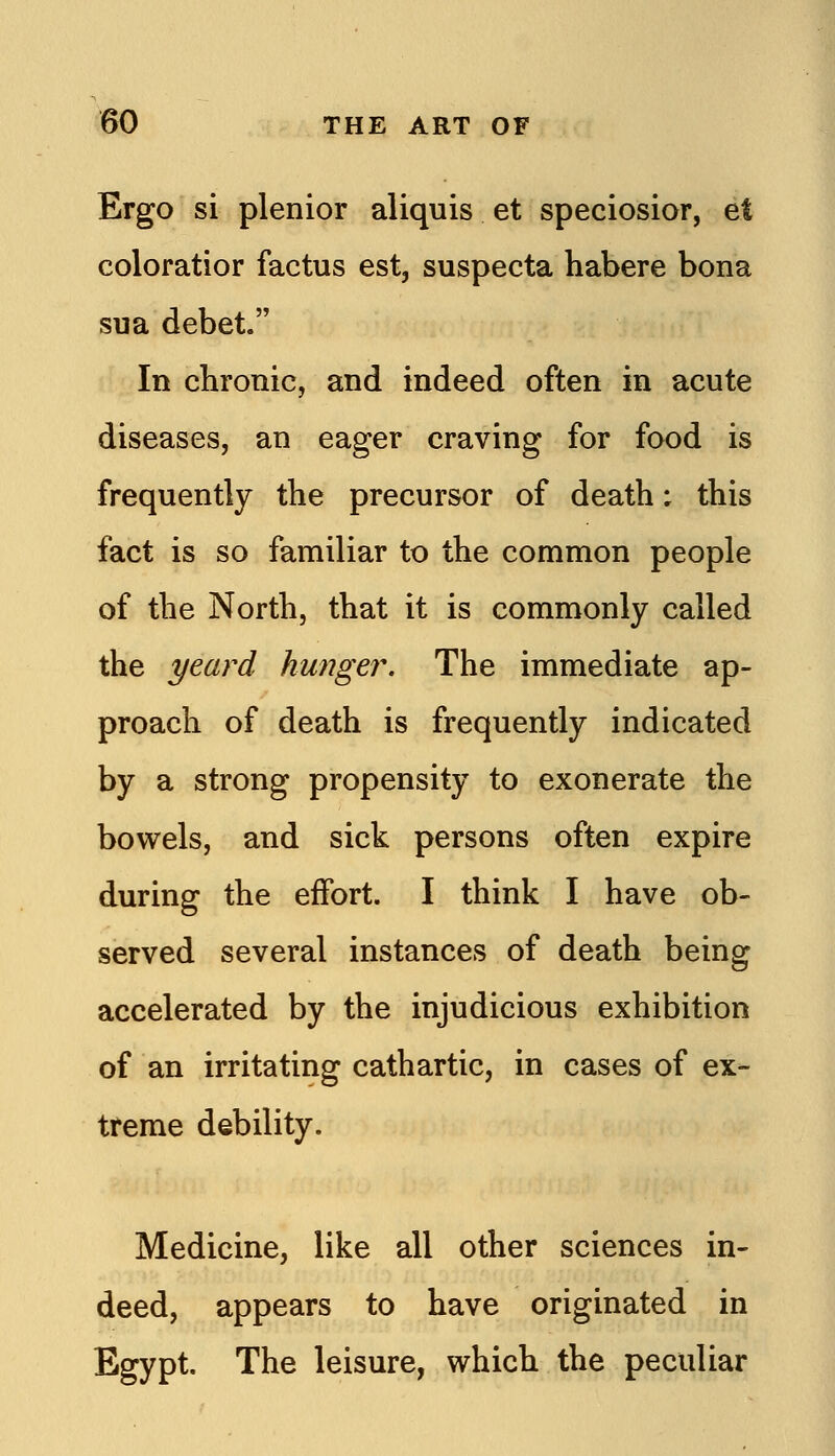 Ergo si plenior aliquis et speciosior, et coloratior factus est, suspecta habere bona sua debet. In chronic, and indeed often in acute diseases, an eager craving for food is frequently the precursor of death; this fact is so familiar to the common people of the North, that it is commonly called the yeard hunger. The immediate ap- proach of death is frequently indicated by a strong propensity to exonerate the bowels, and sick persons often expire during the effort. I think I have ob- served several instances of death being accelerated by the injudicious exhibition of an irritating cathartic, in cases of ex- treme debility. Medicine, like all other sciences in- deed, appears to have originated in Egypt. The leisure, which the peculiar