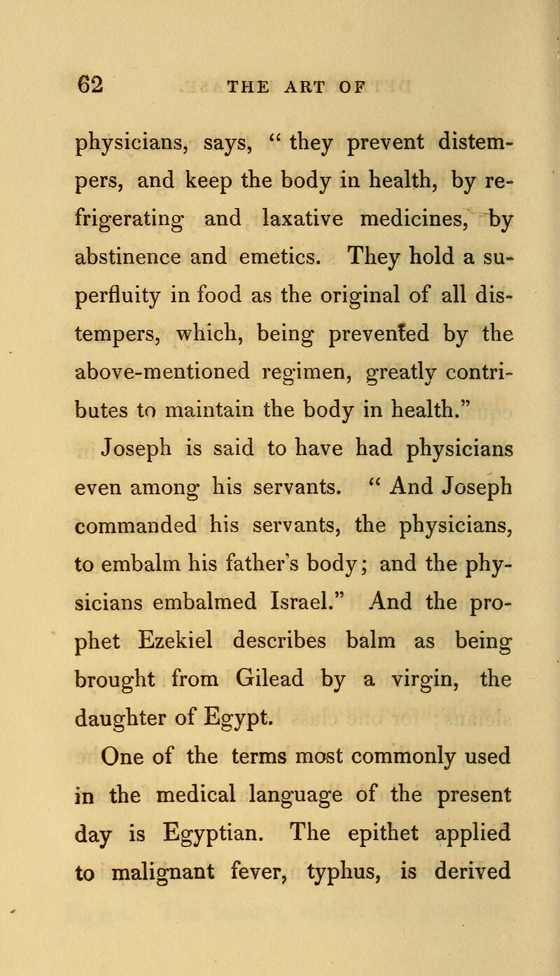 physicians, says,  they prevent distem- pers, and keep the body in health, by re- frigerating and laxative medicines, i)y abstinence and emetics. They hold a su- perfluity in food as the original of all dis- tempers, which, being prevented by the above-mentioned regimen, greatly contri- butes to maintain the body in health. Joseph is said to have had physicians even among his servants.  And Joseph commanded his servants, the physicians, to embalm his father's body; and the phy- sicians embalmed Israel. And the pro- phet Ezekiel describes balm as being brought from Gilead by a virgin, the daughter of Egypt. One of the terms most commonly used in the medical language of the present day is Egyptian. The epithet applied to malignant fever, typhus, is derived