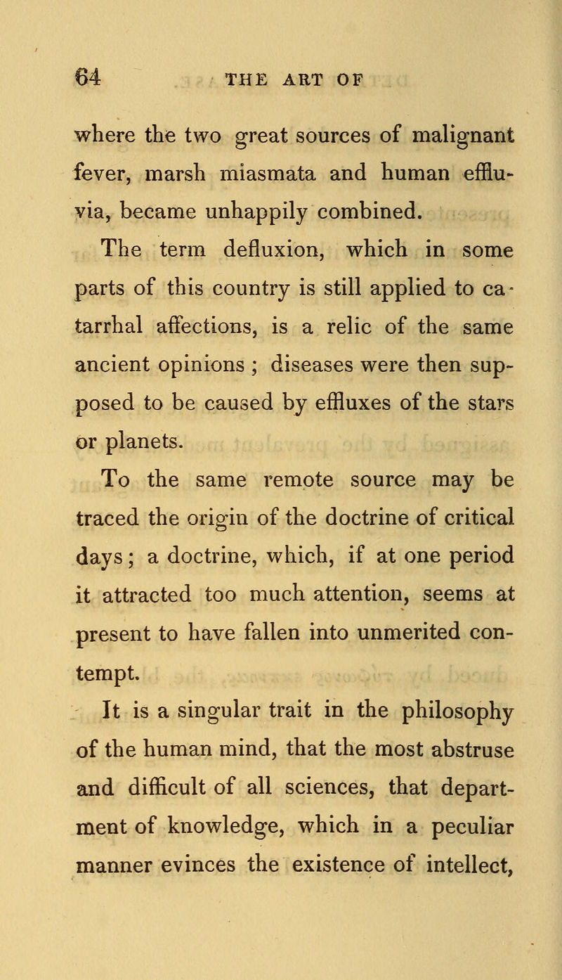where the two great sources of malignant fever, marsh miasmata and human efflu- via, became unhappily combined. The term defluxion, which in some parts of this country is still applied to ca- tarrhal affections, is a relic of the same ancient opinions ; diseases were then sup- posed to be caused by effluxes of the stars or planets. To the same remote source may be traced the origin of the doctrine of critical days; a doctrine, which, if at one period it attracted too much attention, seems at present to have fallen into unmerited con- tempt. It is a singular trait in the philosophy of the human mind, that the most abstruse and difficult of all sciences, that depart- ment of knowledge, which in a peculiar manner evinces the existence of intellect,