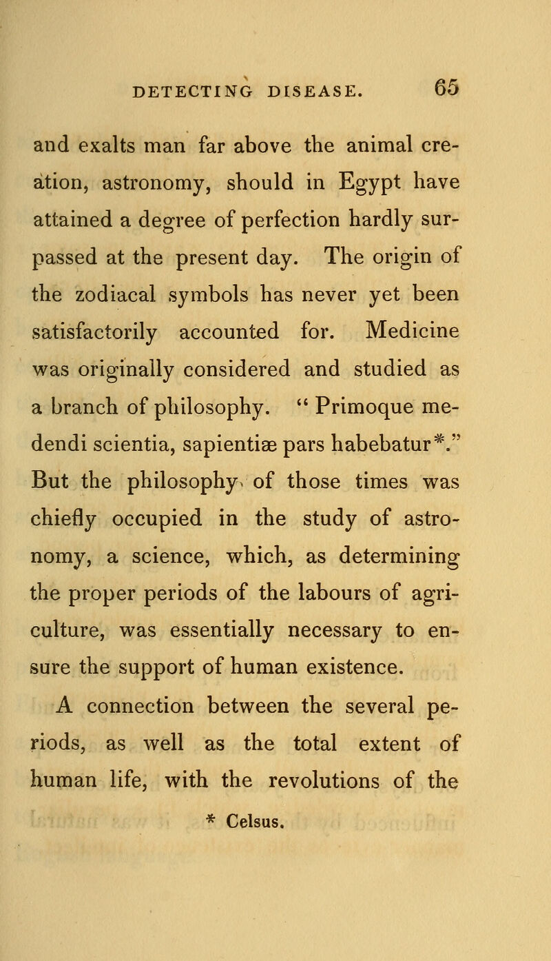 and exalts man far above the animal cre- ation, astronomy, should in Egypt have attained a degree of perfection hardly sur- passed at the present day. The origin of the zodiacal symbols has never yet been satisfactorily accounted for. Medicine v^as originally considered and studied as a branch of philosophy. *' Primoque me- dendi scientia, sapientiae pars habebatur^. But the philosophy, of those times vs^as chiefly occupied in the study of astro- nomy, a science, which, as determining the proper periods of the labours of agri- culture, was essentially necessary to en- sure the support of human existence. A connection between the several pe- riods, as well as the total extent of human life, with the revolutions of the * Celsus.