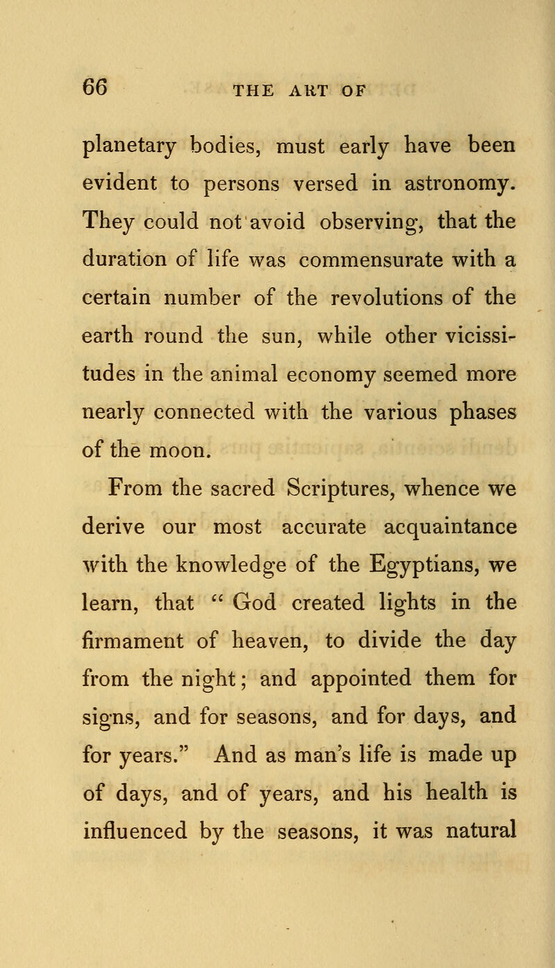 planetary bodies, must early have been evident to persons versed in astronomy. They could not avoid observing, that the duration of life was commensurate with a certain number of the revolutions of the earth round the sun, while other vicissi- tudes in the animal economy seemed more nearly connected with the various phases of the moon. From the sacred Scriptures, whence we derive our most accurate acquaintance with the knowledge of the Egyptians, we learn, that  God created lights in the firmament of heaven, to divide the day from the night; and appointed them for signs, and for seasons, and for days, and for years. And as man's life is made up of days, and of years, and his health is influenced by the seasons, it was natural